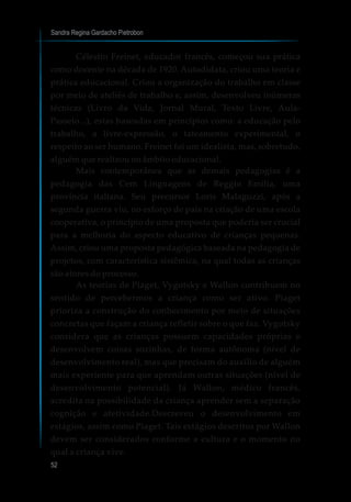 Sandra Regina Gardacho Pietrobon
52
Célestin Freinet, educador francês, começou sua prática
como docente na década de 1920. Autodidata, criou uma teoria e
prática educacional. Criou a organização do trabalho em classe
por meio de ateliês de trabalho e, assim, desenvolveu inúmeras
técnicas (Livro da Vida, Jornal Mural, Texto Livre, Aula-
Passeio...), estas baseadas em princípios como: a educação pelo
trabalho, a livre-expressão, o tateamento experimental, o
respeito ao ser humano. Freinet foi um idealista, mas, sobretudo,
alguém que realizou no âmbito educacional.
Mais contemporânea que as demais pedagogias é a
pedagogia das Cem Linguagens de Reggio Emilia, uma
província italiana. Seu precursor Loris Malaguzzi, após a
segunda guerra viu, no esforço de pais na criação de uma escola
cooperativa, o princípio de uma proposta que poderia ser crucial
para a melhoria do aspecto educativo de crianças pequenas.
Assim, criou uma proposta pedagógica baseada na pedagogia de
projetos, com característica sistêmica, na qual todas as crianças
são atores do processo.
As teorias de Piaget, Vygotsky e Wallon contribuem no
sentido de percebermos a criança como ser ativo. Piaget
prioriza a construção do conhecimento por meio de situações
concretas que façam a criança refletir sobre o que faz. Vygotsky
considera que as crianças possuem capacidades próprias e
desenvolvem coisas sozinhas, de forma autônoma (nível de
desenvolvimento real), mas que precisam do auxílio de alguém
mais experiente para que aprendam outras situações (nível de
desenvolvimento potencial). Já Wallon, médico francês,
acredita na possibilidade da criança aprender sem a separação
cognição e afetividade.Descreveu o desenvolvimento em
estágios, assim como Piaget. Tais estágios descritos por Wallon
devem ser considerados conforme a cultura e o momento no
qual a criança vive.
 
