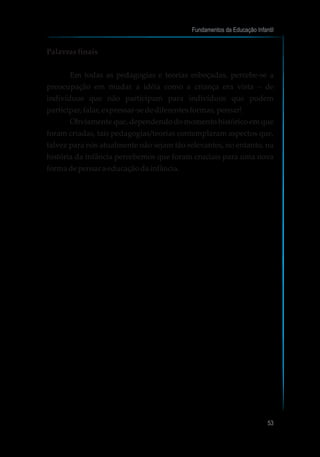 Palavrasfinais
Em todas as pedagogias e teorias esboçadas, percebe-se a
preocupação em mudar a idéia como a criança era vista – de
indivíduos que não participam para indivíduos que podem
participar,falar,expressar-sedediferentesformas,pensar!
Obviamente que, dependendo do momento histórico em que
foram criadas, tais pedagogias/teorias contemplaram aspectos que,
talvez para nós atualmente não sejam tão relevantes, no entanto, na
história da infância percebemos que foram cruciais para uma nova
formadepensara educaçãodainfância.
Fundamentos da Educação Infantil
53
 