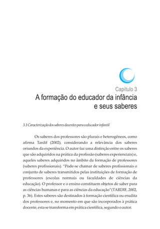 Capítulo 3
A formação do educador da infância
e seus saberes
3.1Caracterizaçãodossaberesdocentesparaoeducadorinfantil
Os saberes dos professores são plurais e heterogêneos, como
afirma Tardif (2002), considerando a relevância dos saberes
oriundos da experiência. O autor faz uma distinção entre os saberes
que são adquiridos na prática da profissão (saberes experienciais) e,
aqueles saberes adquiridos no âmbito da formação de professores
(saberes profissionais). “Pode-se chamar de saberes profissionais o
conjunto de saberes transmitidos pelas instituições de formação de
professores (escolas normais ou faculdades de ciências da
educação). O professor e o ensino constituem objetos de saber para
as ciências humanas e para as ciências da educação”(TARDIF, 2002,
p. 36). Estes saberes são destinados à formação científica ou erudita
dos professores e, no momento em que são incorporados à prática
docente,esta setransformaempráticacientífica,segundooautor.
 