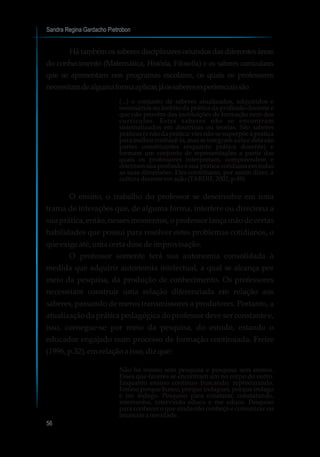 Sandra Regina Gardacho Pietrobon
56
Hátambémossaberesdisciplinaresoriundosdasdiferentesáreas
do conhecimento (Matemática, História, Filosofia) e os saberes curriculares
que se apresentam nos programas escolares, os quais os professores
necessitamdealgumaformaaplicar,jáossaberesexperienciaissão
(...) o conjunto de saberes atualizados, adquiridos e
necessários no âmbito da prática da profissão docente e
que não provêm das instituições de formação nem dos
currículos. Estes saberes não se encontram
sistematizados em doutrinas ou teorias. São saberes
práticos (e não da prática: eles não se superpõe à prática
para melhor conhecê-la, mas se integram a ela e dela são
partes constituintes enquanto prática docente) e
formam um conjunto de representações a partir das
quais os professores interpretam, compreendem e
orientam sua profissão e sua prática cotidiana em todas
as suas dimensões. Eles constituem, por assim dizer, a
culturadocenteemação(TARDIF,2002,p.49)
O ensino, o trabalho do professor se desenvolve em uma
trama de interações que, de alguma forma, interfere ou direciona a
sua prática, então, nesses momentos, o professor lança mão de certas
habilidades que possui para resolver estes problemas cotidianos, o
queexige até, umacerta dosedeimprovisação.
O professor somente terá sua autonomia consolidada à
medida que adquirir autonomia intelectual, a qual se alcança por
meio da pesquisa, da produção de conhecimento. Os professores
necessitam construir uma relação diferenciada em relação aos
saberes, passando de meros transmissores a produtores. Portanto, a
atualização da prática pedagógica do professor deve ser constante e,
isso, consegue-se por meio da pesquisa, do estudo, estando o
educador engajado num processo de formação continuada. Freire
(1996, p.32),emrelaçãoaisso,dizque:
Não há ensino sem pesquisa e pesquisa sem ensino.
Esses que-fazeres se encontram um no corpo do outro.
Enquanto ensino continuo buscando, reprocurando.
Ensino porque busco, porque indaguei, porque indago
e me indago. Pesquiso para constatar, constatando,
intervenho, intervindo educo e me educo. Pesquiso
para conhecer o que ainda não conheço e comunicar ou
anunciaranovidade.
 