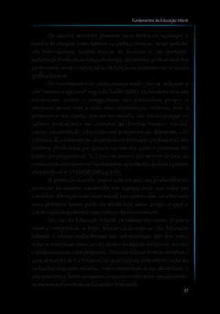 Os saberes docentes possuem suas fontes de aquisição e
modos de integrar esses saberes na prática docente, nesse sentido,
são heterogêneos, trazem marcas do humano e, são portanto,
subjetivos. Evoluem ao longo do tempo, da carreira profissional dos
professores, sendo mobilizados em função de contextos variáveis da
práticadocente.
Os fundamentos do saber ensinar então, não se reduzem a
um “sistema cognitivo” segundo Tardif (2002). Os fundamentos são
existenciais, sociais e pragmáticos: são existenciais porque o
professor pensa com a vida, suas experiências, certezas, pois o
professor é um sujeito, um ser no mundo; são sociais porque os
saberes profissionais são oriundos de diversas fontes – família,
escola, universidade, adquiridos em tempos sociais diferentes – da
infância, da adolescência, do período de formação profissional, são
também produzidos por grupos sociais dos quais o professor faz
parte; são pragmáticos, “(...) pois os saberes que servem de base ao
ensino estão intimamente ligados tanto ao trabalho quanto à pessoa
dotrabalhador”(TARDIF,2002, p.105).
A profissão docente possui saberes que são produzidos no
exercício da mesma, construída por sujeitos reais que estão em
constante interação num meio social, tais saberes que caracterizam
uma profissão fazem parte da identidade desse grupo, a qual é
construídacoletivamentecomvistasaobjetivoscomuns.
No caso da Educação Infantil, os saberes são vastos, já que a
mesma compreende o tripé: educar-cuidar-brincar. Na Educação
Infantil, o educar-cuidar-brincar são indissociáveis, não tem como
separaressasduascoisas,sendoaliadosaoaspectodobrincar,ouseja,
olúdicocomoeixodaspropostas.Ocuidar-educar-brincaratendema
uma demanda de 0 a 5-6 anos, na qual há toda uma estruturação do
indivíduo enquanto cidadão, estão construindo a sua identidade, a
sua autonomia. Neste momento, enquanto o educador está cuidando,
aomesmotempoeleestáeducandoebrincando.
Fundamentos da Educação Infantil
57
 
