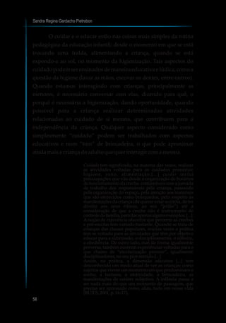 Sandra Regina Gardacho Pietrobon
58
O cuidar e o educar estão nas coisas mais simples da rotina
pedagógica da educação infantil; desde o momento em que se está
trocando uma fralda, alimentando a criança, quando se está
expondo-a ao sol, no momento da higienização. Tais aspectos do
cuidado podem ser ensinados de maneira educativa e lúdica, como a
questão da higiene (lavar as mãos, escovar os dentes, entre outros).
Quando estamos interagindo com crianças, principalmente as
menores, é necessário conversar com elas, dizendo para quê, o
porquê é necessária a higienização, dando oportunidade, quando
possível para a criança realizar determinadas atividades
relacionadas ao cuidado de si mesma, que contribuem para a
independência da criança. Qualquer aspecto considerado como
simplesmente “cuidado” podem ser trabalhados com aspectos
educativos e num “tom” de brincadeira, o que pode aproximar
aindamaisacriançadoadultoquequerinteragir comamesma.
Cuidado tem significado, na maioria das vezes, realizar
as atividades voltadas para os cuidados primários:
higiene, sono, alimentação.[...] cuidar inclui
preocupações que vão desde a organização de horários
de funcionamento da creche, compatíveis com a jornada
de trabalho dos responsáveis pela criança, passando
pela organização do espaço, pela atenção aos materiais
que são oferecidos como brinquedos, pelo respeito às
manifestações da criança (de querer estar sozinha, de ter
direito aos seus ritmos, ao seu “jeitão”) até a
consideração de que a creche não é instrumento de
controledafamília,paradarapenasalgunsexemplos.[...]
A noção de experiência educativa que percorre as creches
e pré-escolas tem variado bastante. Quando se trata de
crianças das classes populares, muitas vezes a prática
tem se voltado para as atividades que têm por objetivo
educar para a submissão, o disciplinamento, o silêncio,
a obediência. De outro lado, mas de forma igualmente
perversa, também ocorrem experiências voltadas para o
que chamo de “escolarização precoce”, igualmente
disciplinadoras,noseupiorsentido.[...]
Assim, na prática, a dimensão educativa [...] tem
desconhecido um modo atual de ver as crianças: como
sujeitos que vivem um momento em que predominam o
sonho, a fantasia, a afetividade, a brincadeira, as
manifestações de caráter subjetivo. A infância passa a
ser nada mais do que um momento de passagem, que
precisa ser apressado como, aliás, tudo em nossa vida
(BUJES,2001,p.16-17).
 