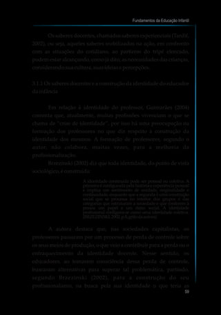 Os saberes docentes, chamados saberes experienciais (Tardif,
2002), ou seja, aqueles saberes mobilizados na ação, em confronto
com as situações do cotidiano, ao partirem do tripé elencado,
podem estar alcançando, como já dito, as necessidades das crianças,
considerandosuacultura,suasideiasepercepções.
3.1.1 Os saberes docentes e a construção da identidade do educador
dainfância
Em relação à identidade do professor, Guimarães (2004)
comenta que, atualmente, muitas profissões vivenciam o que se
chama de “crise de identidade”, por isso há uma preocupação na
formação dos professores no que diz respeito à construção da
identidade dos mesmos. A formação de professores, segundo o
autor, não colabora, muitas vezes, para a melhoria da
profissionalização.
Brzezinski (2002) diz que toda identidade, do ponto de vista
sociológico,éconstruída:
A identidade construída pode ser pessoal ou coletiva. A
primeira é configurada pela história e experiência pessoal
e implica um sentimento de unidade, originalidade e
continuidade, enquanto que a segunda é uma construção
social que se processa no interior dos grupos e das
categorias que estruturam a sociedade e que conferem à
pessoa um papel e um status social. A identidade
profissional configura-se como uma identidade coletiva.
(BRZEZINSKI,2002,p.8,grifodaautora)
A autora destaca que, nas sociedades capitalistas, os
professores passaram por um processo de perda de controle sobre
os seus meios de produção, o que veio a contribuir para a perda ou o
enfraquecimento da identidade docente. Nesse sentido, os
educadores, ao tomarem consciência dessa perda de controle,
buscaram alternativas para superar tal problemática, partindo,
segundo Brzezinski (2002), para a construção do seu
profissionalismo, na busca pela sua identidade o que teria as
Fundamentos da Educação Infantil
59
 
