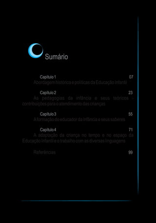 Sumário
Capítulo1 07
Capítulo2 23
Capítulo3 55
Capítulo4 71
99
AbordagemhistóricaepolíticasdaEducaçãoInfantil
As pedagogias da infância e seus teóricos -
contribuiçõesparaoatendimentodascrianças
Aformaçãodoeducadordainfânciaeseussaberes
A adaptação da criança no tempo e no espaço da
EducaçãoInfantileotrabalhocomasdiversaslinguagens
Referências
 
