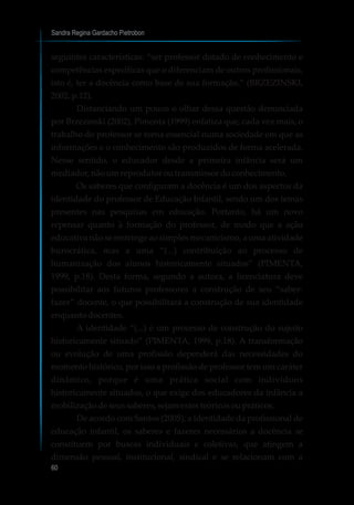 Sandra Regina Gardacho Pietrobon
60
seguintes características: “ser professor dotado de conhecimento e
competências específicas que o diferenciam de outros profissionais,
isto é, ter a docência como base de sua formação.” (BRZEZINSKI,
2002, p.12).
Distanciando um pouco o olhar dessa questão denunciada
por Brzezinski (2002), Pimenta (1999) enfatiza que, cada vez mais, o
trabalho do professor se torna essencial numa sociedade em que as
informações e o conhecimento são produzidos de forma acelerada.
Nesse sentido, o educador desde a primeira infância será um
mediador,nãoumreprodutoroutransmissordoconhecimento.
Os saberes que configuram a docência é um dos aspectos da
identidade do professor de Educação Infantil, sendo um dos temas
presentes nas pesquisas em educação. Portanto, há um novo
repensar quanto à formação do professor, de modo que a ação
educativa não se restringe ao simples mecanicismo, a uma atividade
burocrática, mas a uma “(...) contribuição ao processo de
humanização dos alunos historicamente situados” (PIMENTA,
1999, p.18). Desta forma, segundo a autora, a licenciatura deve
possibilitar aos futuros professores a construção de seu “saber-
fazer” docente, o que possibilitará a construção de sua identidade
enquanto docentes.
A identidade “(...) é um processo de construção do sujeito
historicamente situado” (PIMENTA, 1999, p.18). A transformação
ou evolução de uma profissão dependerá das necessidades do
momento histórico, por isso a profissão de professor tem um caráter
dinâmico, porque é uma prática social com indivíduos
historicamente situados, o que exige dos educadores da infância a
mobilizaçãodeseussaberes,sejamestesteóricosoupráticos.
De acordo com Santos (2005), a identidade da profissional de
educação infantil, os saberes e fazeres necessários a docência se
constituem por buscas individuais e coletivas, que atingem a
dimensão pessoal, institucional, sindical e se relacionam com a
 