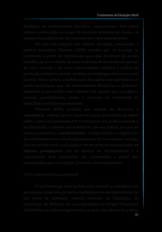 dinâmica do conhecimento científico, senso-comum, bem como
saberes construídos ao longo do exercício profissional. Assim, os
saberesdadocêncianãosãoformadosporumavertente única.
No que diz respeito aos saberes docentes, necessários à
prática educativa, Pimenta (1999) ressalta que os mesmos se
constroem a partir da significação que cada professor dá ao seu
trabalho, de seus valores, de suas vivências, de sua forma de pensar,
de ver o mundo e de seus conhecimentos voltados à prática da
profissão (conceitos, teorias, didática, metodologias de ensino, entre
outros). Para a autora, a mobilização dos saberes da experiência é o
ponto inicial para que, em determinadas disciplinas o professor-
formador possa mediar esses saberes com aqueles que se propõe a
ensinar, possibilitando, assim, o processo de construção da
identidadedosfuturosprofessores.
Pimenta (1999) ressalta, nos saberes da docência, a
experiência - saberes que os alunos do curso de formação já sabem
sobre o que é ser professor por vivenciarem essa prática durante a
escolarização, e saberes que produzem, em sua prática, no caso de
serem professores; o conhecimento – a importância e o significado
do conhecimento na vida dos professores e de seus alunos, indagar,
dar um sentido; pois a educação é um processo de humanização; os
saberes pedagógicos são os aliados ao conhecimento e à
experiência, mas necessitam ser construídos a partir das
necessidadesqueoreal impõe,portanto, contextualizados.
3.2Os saberes da EducaçãoInfantil
O professor que atua na Educação Infantil ao trabalhar com
as crianças, lança mão de vários conhecimentos que internalizou no
seu curso de formação, saberes oriundos da Psicologia, da
Sociologia, da Didática, da sua experiência no Estágio Curricular.
Há também, os saberes experienciais, os quais são saberes da prática,
Fundamentos da Educação Infantil
61
 