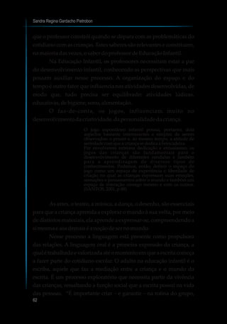 Sandra Regina Gardacho Pietrobon
62
que o professor constrói quando se depara com as problemáticas do
cotidiano com as crianças. Estes saberes são relevantes e constituem,
na maioriadasvezes,osaber doprofessordeEducaçãoInfantil.
Na Educação Infantil, os professores necessitam estar a par
do desenvolvimento infantil, conhecendo as perspectivas que mais
possam auxiliar nesse processo. A organização do espaço e do
tempo é outro fator que influencia nas atividades desenvolvidas, de
modo que, tudo precisa ser equilibrado: atividades lúdicas,
educativas,dehigiene, sono,alimentação.
O faz-de-conta, os jogos, influenciam muito no
desenvolvimentodacriatividade,dapersonalidadedacriança.
O jogo espontâneo infantil possui, portanto, dois
aspectos bastante interessantes e simples de serem
observados: o prazer e, ao mesmo tempo, a atitude de
seriedadecomqueacriançasededicaàbrincadeira.
Por envolverem extrema dedicação e entusiasmo, os
jogos das crianças são fundamentais para o
desenvolvimento de diferentes condutas e também
para a aprendizagem de diversos tipos de
conhecimentos. Podemos, então, definir o espaço do
jogo como um espaço de experiência e liberdade de
criação no qual as crianças expressam suas emoções,
sensações e pensamentos sobre o mundo e também um
espaço de interação consigo mesmo e com os outros.
(SANTOS,2001,p.89)
As artes, o teatro, a música, a dança, o desenho, são essenciais
para que a criança aprenda a explorar o mundo à sua volta, por meio
de distintos materiais, ela aprende a expressar-se, compreendendo a
simesmae aosdemaiséanoçãodesernomundo.
Nesse processo a linguagem está presente como propulsora
das relações. A linguagem oral é a primeira expressão da criança, a
qual é trabalhada e valorizada até o momento em que a escrita começa
a fazer parte do cotidiano escolar. O adulto na educação infantil é o
escriba, aquele que faz a mediação entre a criança e o mundo da
escrita. É um processo exploratório que necessita partir da vivência
das crianças, ressaltando a função social que a escrita possui na vida
das pessoas. “É importante criar – e garantir – na rotina do grupo,
 