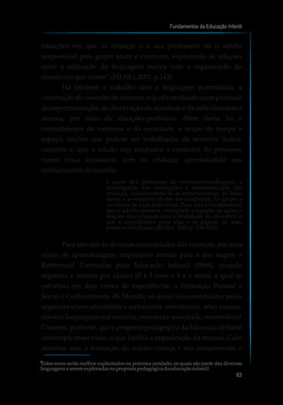 situações em que as crianças e a sua professora ou o adulto
responsável pelo grupo leiam e escrevam, explorando as relações
entre a utilização da linguagem escrita com a organização do
mundoemquevivem”.(FILHO,2001, p.143)
Há também o trabalho com a linguagem matemática, a
construção do conceito de número, o qual é realizado num processo
de experimentação, de observação da realidade e de reflexão sobre a
mesma, por meio de situações-problema. Além desta, há o
entendimento da natureza e da sociedade, a noção de tempo e
espaço, noções que podem ser trabalhadas de maneira lúdica,
concreta e, que o adulto seja mediador e condutor do processo,
numa troca incessante com as crianças, aproveitando seu
conhecimentodemundo:
É parte dos processos de ensino-aprendizagem a
investigação das concepções e representações das
crianças, considerando-se as características da faixa
etária e as especificidades socioculturais do grupo e
os ritmos de cada indivíduo. Para isso é fundamental
que o adulto observe, interprete e registre as ações e
reações das crianças com a finalidade de descobrir o
que é significativo para elas e as lógicas de suas
práticas cotidianas. (ROSA, 2001,p. 154-155)
Para atender às diversas necessidades das crianças, aos seus
níveis de aprendizagem, importante atentar para o que sugere o
Referencial Curricular para Educação Infantil (1998), quando
organiza a mesma por idades (0 à 3 anos e 4 à 6 anos), a qual se
estrutura em dois viéses de experiências: a Formação Pessoal e
Social e Conhecimento de Mundo, os quais são constituídos pelos
seguintes eixos: identidade e autonomia, movimento, artes visuais,
música, linguagem oral e escrita, natureza e sociedade, matemática .
Convém, portanto, que a proposta pedagógica da Educação Infantil
contemple esses eixos, o que facilita a organização da mesma. Cabe
ressaltar que, a formação do sujeito-criança e sua compreensão e
Fundamentos da Educação Infantil
63
7
7
Estes eixos serão melhor explicitados na próxima unidade, os quais são parte das diversas
linguagens a seremexploradasna propostapedagógicadaeducaçãoinfantil.
 