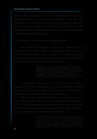 Sandra Regina Gardacho Pietrobon
64
relação com as diferentes áreas do conhecimento ficará sob
responsabilidade de uma proposta pedagógica que alie uma
concepção de criança como sujeito de direitos, cidadã, a qual é um
ser que pensa, age, reflete e está situado em uma cultura, como
também sobresponsabilidadedoeducadorque fará a mediaçãocom
a criançadoquesetenha planejado.
3.2.1 Ossaberesdobrincarparaaprática pedagógica
Ao falarmos do brincar, temos como aspectos que o
envolvem a brincadeira, o jogo, os brinquedos. Nesse sentido, é
conveniente que façamos, com o auxílio do dicionário, alguma
conceituação preliminar e, depois, poderemos abordar cada aspecto
conformeautoresqueescreveramsobreatemática:
brincadeira- 1. Ato ou efeito de brincar. 2. Brinquedo. 3.
Entretenimento,passatempo,divertimento,brinquedo.[...]
brincar- 1. Divertir-se infantilmente. 2. Divertir-se, entreter-
se.3.Dizeroufazeralgoporbrincadeira;gracejar.[...]
brinquedo- 1. Objeto para as crianças brincarem. 2. Jogo
decriança;brincadeira.(FERREIRA,1993,p.84).[...]
O significado das palavras confundem-se entre si, ou seja, a
brincadeira envolve o brinquedo, o qual é utilizado no ato de
brincar, assim muitos autores descrevem tais palavras como
sinônimos,emboratenham diferençasmuitotênues.
Há uma íntima relação entre o brincar, a brincadeira e o
jogo. Muitos autores como Camargo e Carneiro (2006) ressaltam
que não é fácil distingui-los, deste modo citam a autora Kishimoto
(2001, p.13), a qual argumenta que o jogo, a brincadeira depende
da sua representação, seu sentido em cada língua:
Tentar definir jogo não é tarefa fácil. Quando se
pronuncia a palavra jogo cada um pode entendê-la de
modo diferente. Pode-se estar falando de jogos
políticos, de adultos, crianças, animais ou amarelinhas,
xadrez, adivinhas, contar estórias, brincar de “mamãe e
filhinha”, futebol, dominó, quebra-cabeça, construir
 