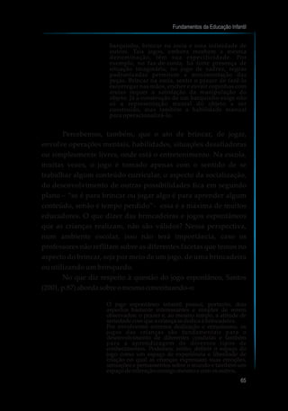 barquinho, brincar na areia e uma infinidade de
outros. Tais jogos, embora recebam a mesma
denominação, têm sua especificidade. Por
exemplo, no faz-de-conta, há forte presença de
situação imaginária; no jogo de xadrez, regras
padronizadas permitem a movimentação das
peças. Brincar na areia, sentir o prazer de fazê-la
escorregar nas mãos, encher e esvair copinhos com
areias requer a satisfação da manipulação do
objeto. Já a construção de um barquinho exige não
só a representação mental do objeto a ser
construído, mas também a habilidade manual
para operacionalizá-lo.
Percebemos, também, que o ato de brincar, de jogar,
envolve operações mentais, habilidades, situações desafiadoras
ou simplesmente livres, onde está o entretenimento. Na escola,
muitas vezes, o jogo é tomado apenas com o sentido de se
trabalhar algum conteúdo curricular, o aspecto da socialização,
do desenvolvimento de outras possibilidades fica em segundo
plano – “se é para brincar ou jogar algo é para aprender algum
conteúdo, senão é tempo perdido”- essa é a máxima de muitos
educadores. O que dizer das brincadeiras e jogos espontâneos
que as crianças realizam, não são válidos? Nessa perspectiva,
num ambiente escolar, isso não terá importância, caso os
professores não reflitam sobre as diferentes facetas que temos no
aspecto do brincar, seja por meio de um jogo, de uma brincadeira
ou utilizando um brinquedo.
No que diz respeito à questão do jogo espontâneo, Santos
(2001, p.87)abordasobreomesmoconceituando-o:
O jogo espontâneo infantil possui, portanto, dois
aspectos bastante interessantes e simples de serem
observados: o prazer e, ao mesmo tempo, a atitude de
seriedadecomqueacriançasededicaàbrincadeira.
Por envolverem extrema dedicação e entusiasmo, os
jogos das crianças são fundamentais para o
desenvolvimento de diferentes condutas e também
para a aprendizagem de diversos tipos de
conhecimentos. Podemos, então, definir o espaço do
jogo como um espaço de experiência e liberdade de
criação no qual as crianças expressam suas emoções,
sensações e pensamentos sobre o mundo e também um
espaçodeinteraçãoconsigomesmoecomosoutros.
Fundamentos da Educação Infantil
65
 