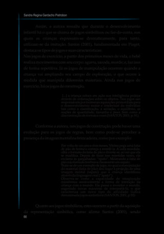 Sandra Regina Gardacho Pietrobon
66
Assim, a autora ressalta que durante o desenvolvimento
infantil há o que se chama de jogos simbólicos ou faz-de-conta, nos
quais as crianças expressam-se dramaticamente, para tanto,
utilizam-se da imitação. Santos (2001), fundamentada em Piaget,
destacaostiposdejogose suascaracterísticas:
Nos jogos de exercício, a partir dos primeiros meses de vida, o bebê
realiza movimentos com seu corpo: agarra, sacode, morde; e, faz isso
de forma repetitiva. Já os jogos de manipulação ocorrem quando a
criança vai ampliando seu campo de exploração, o que ocorre à
medida que manipula diferentes materiais. Ainda nos jogos de
exercício,háosjogosdeconstrução,
[...] a criança coloca em ação sua inteligência prática
através de ordenações sobre os objetos. Tais jogos são
responsáveis por inúmeras aquisições primordiais para
o desenvolvimento motor e intelectual do indivíduo
tais como a classificação, a seriação, o equilíbrio, as
noções de quantidade, tamanho e peso, bem como a
discriminaçãodeformasecores(SANTOS,2001,p.91).
Conforme a autora, nos jogos de construção, pode haver uma
evolução para os jogos de regras, bem como pode-se perceber a
presençadaimagemmental nabrincadeira,comoporexemplo:
Por volta de um ano e dois meses, Vitória pega uma fatia
de pão de forma e começa a mordê-la. A cada mordida,
olha o formato da fatia de pão e diverte-se, ao ver que ela
se modifica. Depois de fazer isso repetidas vezes, ela
exclama às gargalhadas: “apato”. Mostrando a fatia de
pãocujoformatolembravaclaramenteumsapato.
Trata-se de um exemplo de jogo, no qual a manipulação
do material (fatia de pão) deu lugar à projeção de uma
imagem mental (sapato) que a criança identificou
atravésdalinguagem oral(“apato”).
Observa-se como a capacidade de imaginação
transforma sensivelmente a forma de interação da
criança com o mundo. Ela passa a inventar o mundo,
sugerindo novas maneiras de interpretá-lo, o que
caracteriza um novo tipo de atividade lúdica
denominadajogossimbólicos(SANTOS,2001,p.92)
Quanto aos jogos simbólicos, estes ocorrem a partir da aquisição
da representação simbólica, como afirma Santos (2001), sendo
 