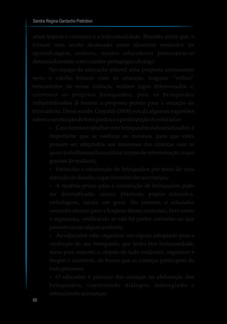 Sandra Regina Gardacho Pietrobon
68
atual impera o consumo e a individualidade. Ressalta ainda que, o
brincar vem sendo destacado como elemento mediador da
aprendizagem, embora, muitos educadores preocupem-se
demasiadamentecomocaráter pedagógicodojogo.
No espaço da educação infantil uma proposta interessante
seria o adulto brincar com as crianças, resgatar “velhas”
brincadeiras da nossa infância, realizar jogos diferenciados e,
construir os próprios brinquedos, pois os brinquedos
industrializados já trazem a proposta pronta para a situação de
brincadeira. Desse modo, Crepaldi (2006) nos dá algumas sugestões
sobreaconstruçãodebrinquedoseaparticipaçãodoeducador:
?Caso formos trabalhar com brinquedos industrializados, é
importante que se conheça os mesmos, para que estes
possam ser adaptados aos interesses das crianças com as
quais trabalhamos(faixa etária, tempo de concentração, o que
gostamderealizar);
?Estimular a construção de brinquedos por meio de uma
situaçãodedesafio,oqueirá estimularascrianças;
?A matéria-prima para a construção de brinquedos pode
ser diversificada: caixas, plásticos, papéis coloridos,
embalagens, sucata em geral. No entanto, o educador
necessita atentar para a limpeza desses materiais, bem como
a segurança, verificando se não há partes cortantes ou que
possamcausaralgumacidente;
?Ao educador cabe organizar um espaço adequado para a
confecção de um brinquedo, que tenha boa luminosidade,
mesa para suporte, e, depois de tudo realizado, organizar e
limpar o ambiente, de forma que as crianças participem de
todoprocesso;
?O educador é parceiro das crianças na elaboração dos
brinquedos, construindo diálogos, interagindo e
estimulandoascrianças.
 
