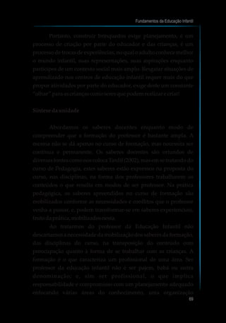 Portanto, construir brinquedos exige planejamento, é um
processo de criação por parte do educador e das crianças, é um
processo de trocas de experiências, no qual o adulto conhece melhor
o mundo infantil, suas representações, suas aspirações enquanto
partícipes de um contexto social mais amplo. Resgatar situações de
aprendizado nos centros de educação infantil requer mais do que
propor atividades por parte do educador, exige deste um constante
“olhar” para ascriançascomoseresquepodemrealizar e criar!
Síntesedaunidade
Abordamos os saberes docentes enquanto modo de
compreender que a formação do professor é bastante ampla. A
mesma não se dá apenas no curso de formação, mas necessita ser
contínua e permanente. Os saberes docentes são oriundos de
diversas fontes como nos coloca Tardif (2002), mas em se tratando do
curso de Pedagogia, estes saberes estão expressos na proposta do
curso, nas disciplinas, na forma dos professores trabalharem os
conteúdos o que resulta em modos de ser professor. Na prática
pedagógica, os saberes apreendidos no curso de formação são
mobilizados conforme as necessidades e conflitos que o professor
venha a passar, e, podem transformar-se em saberes experienciais,
frutodaprática, mobilizadosnesta.
Ao tratarmos do professor da Educação Infantil não
descartamos a necessidade da mobilização dos saberes da formação,
das disciplinas do curso, na transposição do conteúdo com
preocupação quanto à forma de se trabalhar com as crianças. A
formação é o que caracteriza um profissional de uma área. Ser
professor da educação infantil não é ser pajem, babá ou outra
denominação; e, sim ser profissional, o que implica
responsabilidade e compromisso com um planejamento adequado
enfocando várias áreas do conhecimento, uma organização
Fundamentos da Educação Infantil
69
10
 
