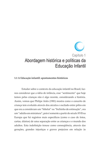 Capítulo 1
Abordagem histórica e políticas da
Educação Infantil
1.1 A Educação infantil: apontamentos históricos
Estudar sobre o contexto da educação infantil no Brasil, faz-
nos considerar que a idéia de infância, esse “sentimento” que hoje
temos pelas crianças não é algo recente, considerando a história.
Assim, vemos que Philipe Ariès (1981) mostra como o conceito de
criança tem evoluído através dos séculos e oscilado entre pólos em
que ora a consideram um “bibelot” ou “bichinho de estimação”, ora
um “adulto em miniatura”, pois é somente a partir do século XVII na
Europa que há registros mais específicos (como o caso de fotos,
cartas, diários) de uma separação entre as crianças e o mundo dos
adultos. Esta indefinição trouxe como conseqüência, através das
gerações, grandes injustiças e graves prejuízos em relação às
 