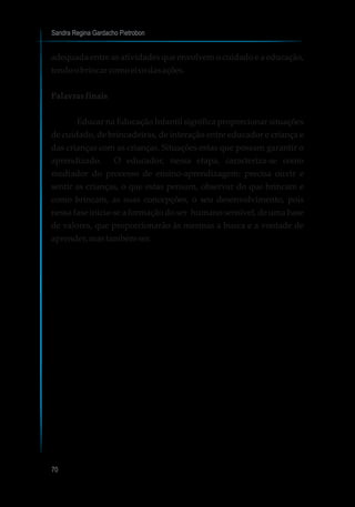Sandra Regina Gardacho Pietrobon
70
adequada entre as atividades que envolvem o cuidado e a educação,
tendoobrincarcomoeixo dasações.
Palavras finais
Educar na Educação Infantil significa proporcionar situações
de cuidado, de brincadeiras, de interação entre educador e criança e
das crianças com as crianças. Situações estas que possam garantir o
aprendizado. O educador, nessa etapa, caracteriza-se como
mediador do processo de ensino-aprendizagem: precisa ouvir e
sentir as crianças, o que estas pensam, observar do que brincam e
como brincam, as suas concepções, o seu desenvolvimento, pois
nessa fase inicia-se a formação do ser humano sensível, de uma base
de valores, que proporcionarão às mesmas a busca e a vontade de
aprender,mastambémser.
 
