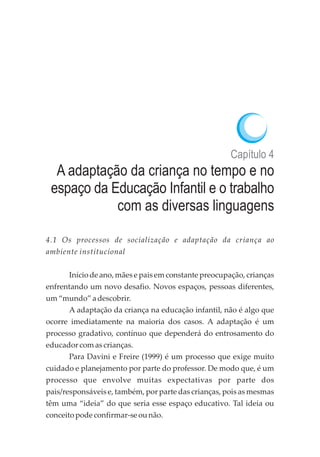 Capítulo 4
A adaptação da criança no tempo e no
espaço da Educação Infantil e o trabalho
com as diversas linguagens
4.1 Os processos de socialização e adaptação da criança ao
ambiente institucional
Início de ano, mães e pais em constante preocupação, crianças
enfrentando um novo desafio. Novos espaços, pessoas diferentes,
um“mundo”adescobrir.
A adaptação da criança na educação infantil, não é algo que
ocorre imediatamente na maioria dos casos. A adaptação é um
processo gradativo, contínuo que dependerá do entrosamento do
educadorcomascrianças.
Para Davini e Freire (1999) é um processo que exige muito
cuidado e planejamento por parte do professor. De modo que, é um
processo que envolve muitas expectativas por parte dos
pais/responsáveis e, também, por parte das crianças, pois as mesmas
têm uma “ideia” do que seria esse espaço educativo. Tal ideia ou
conceitopodeconfirmar-seounão.
 