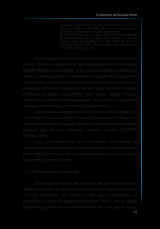 Aprender a relacionar-se com um círculo social mais
amplo, o qual impõe regras de convívio estranhas e
difíceisdeseremaceitasnafaseegocêntrica.
Para muitas crianças, esta será a primeira oportunidade
de socializar-se com outros seres humanos de sua
idade, cujas implicações são significativas para o
desenvolvimento da auto-estima e da identidade.
(PÉRISSÉ,2007,p.41-42)
Como a adaptação envolve o desenvolvimento emocional da
criança, haverá momentos em que o professor estará realizando
amplos diálogos com a família.Aliás, seria importante ressaltar que,
antes da criança ingressar no centro de educação infantil, que seja
realizada uma entrevista com os pais e/ou responsáveis para que se
conheçam melhor as crianças: seus gostos, algum cuidado especial,
problema de saúde, necessidades. Caso ocorra alguma situação
diferente no centro de educação infantil, os pais e/ou responsáveis
deverãoserinformados,assimterão maiorconfiança.
O processo de adaptação envolve duas questões: separação e
construção de novos vínculos. O primeiro passo é que, professores e
demais profissionais do espaço educativo consigam a confiança das
crianças, que passem segurança, respeito, atenção (DAVINI;
FREIRE,1999).
Uma dica interessante que vivenciamos no trabalho na
educação infantil e que facilita a adaptação é que, as crianças possam
trazer objetos de seu uso de casa como brinquedos ou outro objeto
quelembre o“cheiro”decasa.
4.1.1Arelaçãoprofessorecriança
As crianças, por vezes, são colocadas, em grande parte, como
mero coadjuvantes de um processo que possui um planejamento e a
execução do mesmo. Isto se deve ao fato que, as disciplinas, os
conteúdos, as aulas são planejados para um “aluno” que se adapte
ao padrão proposto, não considerando este como um sujeito social,
Fundamentos da Educação Infantil
73
10
 