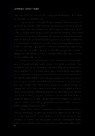 Sandra Regina Gardacho Pietrobon
74
real, inserido num determinado contexto sócio-histórico. Esta visão
na EducaçãoInfantil nãocabe.
No curso de formação de professores, atenta-se para as
questões que fazem parte do fazer do professor, tendo a criança
como “alvo” para execução de seu planejamento, no entanto, não se
volta a atenção para as questões inerentes às mesmas, tendo este
como um ser social e educativo. Quando o professor está muito
preso ao método, ao como ensinar esquece-se de, ao trabalhar com o
seu aluno os conteúdos, de perceber quais são suas idéias, ou se o
aluno já conhece algo sobre o assunto, tornando assim o seu
ensinamento como algo “pronto e acabado” porque não percebe a
perspectiva da criança e, que o conteúdo/temática será, de certa
forma, reelaborado por ela.
A discussão a respeito da relação professor e criança exige
uma profunda reflexão sobre o que representa a mesma. Para
Freinet, a criança é um ser afetivo, um ser inteligente e um ser social
como o adulto: “(...) Acriança, que ocupa o centro das preocupações
de sua proposta pedagógica, é redefinida como um ser totalmente
provido de humanidade: que fala, que pensa, que age, que busca,
que cria, que constrói, que se defende, que interage na sociedade em
que vive” (SANTOS, 1996, p.34). Como se pode perceber, na
perspectiva de Freinet a criança é um ser ativo que possui plenas
condições de desenvolvimento, por meio da livre expressão, um dos
princípios da sua Pedagogia. Portanto, numa classe freinetiana o
professor trabalha a partir da perspectiva da criança, o que lhe
permite conhecê-la melhor, podendo atender melhor aos seus
anseios,dúvidaseinquietações.
Para Paulo Freire, professores e crianças/alunos devem
interagir no espaço escolar, buscando uma superação da ideologia
da classe dominante, como também o professor deve buscar
respeitar os saberes dos educandos, que são construídos numa
prática comunitária, conhecer, portanto, as diferentes dimensões
 