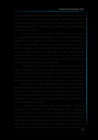 que caracterizam a essência da prática (FREIRE, 2001). Na realidade,
o conhecer e respeitar os alunos são coisas simultâneas, pois se os
professores os reconhecem como sujeitos num espaço determinado e
os percebem como tal, o respeito pelo que fazem e produzem surge
nodecorrerdoprocesso.
A criança deve ser respeitada e considerada como um ser
ativo, que interage e que está em pleno desenvolvimento, por isso a
importância dos professores considerarem seus conhecimentos
prévios, para, a partir daí iniciarem o trabalho, mesmo que, no
decorrer do processo ocorram conflitos em torno dos conhecimentos
vistos no espaço educativo. A escola não constrói a partir do zero,
nem o aprendiz é uma tábula rasa, uma mente vazia; ele sabe, ao
contrário, “muitas coisas”, questionou-se e assimilou ou elaborou
respostasqueosatisfazemprovisoriamente.
A reflexão na prática dos professores é outro elemento que
pode ajudar-lhes a elucidar determinados dilemas que se
estabelecem na prática escolar. Dewey, citado por Zeichner (1993),
define-nos três atitudes necessárias para a prática reflexiva, as quais
seriam: a abertura de espírito, a responsabilidade e a sinceridade.
Dentre estas, a responsabilidade assume um grande papel,
que seria auxiliar para que o professor reflita sobre as conseqüências
de seu ensino, no que diz respeito aos autoconceitos dos alunos, em
seu desenvolvimento intelectual, como também na sua vida social.A
reflexão é uma maneira de encarar as problemáticas do cotidiano, é
umamaneiradeserprofessor.
A educação possui um papel importante na vida dos
indivíduos que pertencem a uma sociedade, sendo a situação
escolar um momento no qual conhecimentos são transmitidos pelos
professores, assimilados e reelaborados pelos alunos/crianças. Se há
a presença da reflexão por parte do professor, este poderá dar-se
conta de que seus alunos também são agentes nesse processo e,
como estão inseridos num determinado contexto fora da escola, as
Fundamentos da Educação Infantil
75
10
 