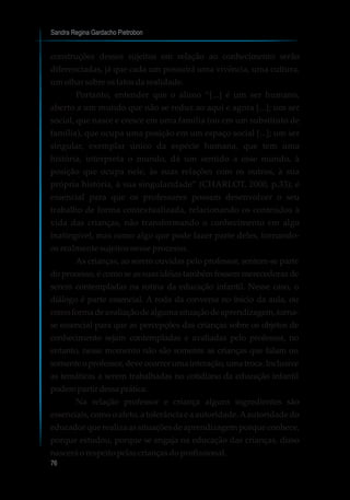 Sandra Regina Gardacho Pietrobon
76
construções desses sujeitos em relação ao conhecimento serão
diferenciadas, já que cada um possuirá uma vivência, uma cultura,
umolharsobreosfatosdarealidade.
Portanto, entender que o aluno “[...] é um ser humano,
aberto a um mundo que não se reduz ao aqui e agora [...]; um ser
social, que nasce e cresce em uma família (ou em um substituto de
família), que ocupa uma posição em um espaço social [...]; um ser
singular, exemplar único da espécie humana, que tem uma
história, interpreta o mundo, dá um sentido a esse mundo, à
posição que ocupa nele, às suas relações com os outros, à sua
própria história, à sua singularidade” (CHARLOT, 2000, p.33); é
essencial para que os professores possam desenvolver o seu
trabalho de forma contextualizada, relacionando os conteúdos à
vida das crianças, não transformando o conhecimento em algo
inatingível, mas como algo que pode fazer parte deles, tornando-
os realmente sujeitos nesse processo.
As crianças, ao serem ouvidas pelo professor, sentem-se parte
do processo, é como se as suas idéias também fossem merecedoras de
serem contempladas na rotina da educação infantil. Nesse caso, o
diálogo é parte essencial. A roda da conversa no início da aula, ou
comoformadeavaliaçãodealgumasituaçãodeaprendizagem,torna-
se essencial para que as percepções das crianças sobre os objetos de
conhecimento sejam contempladas e avaliadas pelo professor, no
entanto, nesse momento não são somente as crianças que falam ou
somenteoprofessor,deveocorrerumainteração,umatroca.Inclusive
as temáticas a serem trabalhadas no cotidiano da educação infantil
podempartirdessaprática.
Na relação professor e criança alguns ingredientes são
essenciais, como o afeto, a tolerância e a autoridade.Aautoridade do
educador que realiza as situações de aprendizagem porque conhece,
porque estudou, porque se engaja na educação das crianças, disso
nasceráorespeitopelascriançasdoprofissional.
 