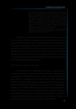 Os afetos, as emoções e os sentimentos são essenciais.
Não se trata absolutamente de negá-los, de reduzi-los
nem de atrofiá-los: trata-se de conciliá-los com a
objetividade, a lucidez e o espírito crítico que a escola
tem como missão desenvolver. Um ser puramente
cognitivo, se pudesse existir, seria frio, aborrecido,
perigoso e, sem dúvida, infeliz. Seria mutilado dessa
parte de humanidade que é também de coração, de
desejo e de carne. O ser humano, desde a mais tenra
infância, é um ser plural: nele o intelecto e a razão
misturam-secomosonhoeoimaginário.
Educar uma criança supõe, portanto, conduzi-la ao
racional e ao razoável sem negligenciar sua experiência
afetiva(GUILLOT,2008,p.7-8).
Portanto, o professor embora tenha afetividade em suas ações
com a criança, não deve esquecer-se de seu compromisso com a
educação das mesmas, com uma proposta que alie momentos de
educação, de brincadeira, de cuidados, de vivências afetivas e trocas
de experiências. Para Ortiz (2007), o papel do professor da educação
infantil é mediar as experiências das crianças de modo a contribuir
significativamente com suas aprendizagens, dessa forma, auxilia as
crianças a utilizarem suas diferentes linguagens, aprendendo sobre si
mesmase sobreomundoaoseuredor.
4.2 Aorganizaçãodotempoe doespaço
Ao pensarmos na organização do tempo e do espaço na
educação,vemosque,omaisrelevanteéqueoeducadorsaibaorganizar
um ambiente que estimule as crianças a socializarem-se e interagirem,
dessa forma, a inteligência das mesmas estará sendo estimulada.
Portanto,umaorganizaçãoadequadadoespaçoeducativonaeducação
infantil é essencial no favorecimento da autonomia e da cooperação.
Barbosa e Horn (2001) comentam que, para uma boa organização do
tempo e do espaço para as crianças é crucial analisar o contexto
socioculturaldasmesmas,doquebrincamecomobrincam,osmateriais
e espaços disponíveis, tendo o diálogo entre professor e crianças e,
professorcomospaiscomomeiodeconheceressarealidade.
Fundamentos da Educação Infantil
77
10
 
