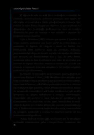 Sandra Regina Gardacho Pietrobon
78
O espaço da sala de aula deve contemplar o conceito de
liberdade contextualizada, ambiente planejado com opções de
atividades determinadas e claras, oportunizando à criança livre
escolha de ação. Para alcançar tais objetivos há que se pensar na
disposição dos materiais pedagógicos, nas atividades
diversificadas para as crianças e nas atitudes e postura do
professor junto às mesmas.
Ujiie e Pietrobon (2007) colocam que quanto à questão do
tempo, existem atividades que fazem parte da rotina diária: os
momentos da higiene, de chegada e saída, do lanche, das
brincadeiras, entre outros; as quais são atividades chamadas
permanentes na educação infantil, ou seja, são aquelas atividades
que possuem um horário/tempo fixo e que, de certa forma,
acontecem todos os dias. Lembramos que, todas as atividades que
ocorrem no espaço educativo necessitam contemplar a idade das
crianças, designando materiais adequados e um tempo específico
para a realizaçãodasmesmas.
O conjunto de atividades é muito variado, pode-se propor, de
acordo com Barbosa e Horn (2001): atividades diversificadas para
livre escolha (as crianças escolhem o que querem fazer: brincadeiras,
jogos, casa de bonecas); atividades opcionais (aproveitar o interesse
da criança por algo: passeios, visitas, festas comemorativas, visitas
de pessoas da comunidade); atividades coordenadas pelo adulto
(propostas ao grupo, trabalha-se a atenção, concentração,
capacidade de atender a uma solicitação: construção do
planejamento das atividades do dia, jogos, brincadeiras de roda,
coleta de dados e informações, entrevistas, passeios, organização da
sala...). Todos estes momentos podem ser educativos, como também
de cuidados, auxiliando a criança no desenvolvimento da sua
autonomiaeindependência.
Ainda, Barbosa e Horn (2001) explicitam que há atividades
realizadas coletivamente pelas crianças. Esses momentos são
 