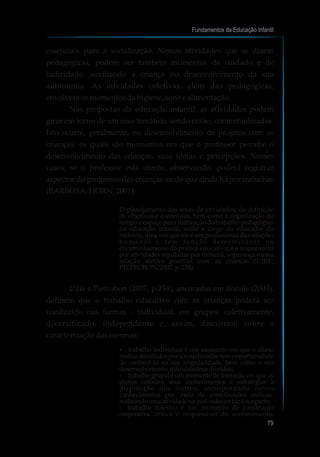 essenciais para a socialização. Nessas atividades que se dizem
pedagógicas, podem ser também momentos de cuidado e de
ludicidade, auxiliando a criança no desenvolvimento da sua
autonomia. As atividades coletivas, além das pedagógicas,
envolvemosmomentosdahigiene, sonoealimentação.
Nas propostas da educação infantil, as atividades podem
girar em torno de um eixo temático, sendo então, contextualizadas.
Isto ocorre, geralmente, no desenvolvimento de projetos com as
crianças, os quais são momentos em que o professor percebe o
desenvolvimento das crianças, suas idéias e percepções. Nesses
casos, se o professor está atento, observando, poderá registrar
aspectos do progresso das crianças ou do que ainda há por trabalhar
(BARBOSA;HORN, 2001).
O planejamento das áreas de atividades, de definição
de objetivos e conteúdos, bem como a organização do
tempo e espaço para realização do trabalho pedagógico
na educação infantil, estão a cargo do educador da
infância, uma vez que ele é um profissional das relações
humanas e tem função determinante no
encaminhamento da prática educativa; é o responsável
por atividades reguladas por firmeza, segurança e uma
relação afetiva positiva com as crianças (UJIIE;
PIETROBON,2007,p.234)
Ujiie e Pietrobon (2007, p.234), ancoradas em Bonals (2003),
definem que o trabalho educativo com as crianças poderá ser
conduzido nas formas - individual, em grupos, coletivamente,
diversificado, independente e, assim, discorrem sobre a
caracterizaçãodasmesmas:
?trabalho individual é um momento em que o aluno
realizaatividadesporsieoeducadortemaoportunidade
de conhecê-lo na sua singularidade, bem como o seu
desenvolvimento,dificuldadesedúvidas;
?trabalho grupal é um momento de interação em que os
alunos colocam seus conhecimentos e estratégias à
disposição dos outros, incorporando novos
conhecimentos por meio de contribuições mútuas,
realizandoumaatividadenaqualcadaumfazasuaparte;
?trabalho coletivo é um momento de construção
cooperativa, crítica e responsável do conhecimento,
Fundamentos da Educação Infantil
79
10
 