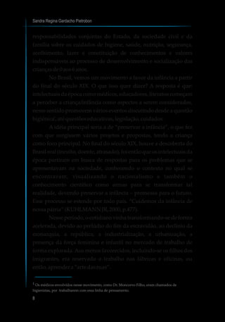 responsabilidades conjuntas do Estado, da sociedade civil e da
família sobre os cuidados de higiene, saúde, nutrição, segurança,
acolhimento, lazer e constituição de conhecimentos e valores
indispensáveis ao processo de desenvolvimento e socialização das
criançasde0aos6anos.
No Brasil, vemos um movimento a favor da infância a partir
do final do século XIX. O que isso quer dizer? A resposta é que:
intelectuais da época como médicos, educadores, literatos começam
a perceber a criança/infância como aspectos a serem considerados,
nesse sentido promovem vários eventos discutindo desde a questão
higiênica ,até questõeseducativas,legislação,cuidados.
A idéia principal seria a de “preservar a infância”, o que fez
com que surgissem vários projetos e propostas, tendo a criança
como foco principal. No final do século XIX, houve a descoberta do
Brasil real (inculto, doente, atrasado), foi então que os intelectuais da
época partiram em busca de respostas para os problemas que se
apresentavam na sociedade, conhecendo o contexto no qual se
encontravam, visualizando o nacionalismo e também o
conhecimento científico como armas para se transformar tal
realidade, devendo preservar a infância – promessa para o futuro.
Esse processo se estende por todo país. “Cuidemos da infância de
nossapátria” (KUHLMANNJR,2000, p.477).
Nesse período, o cotidiano vinha transformando-se de forma
acelerada, devido ao prelúdio do fim da escravidão, ao declínio da
monarquia, a república, a industrialização, a urbanização, a
presença da força feminina e infantil no mercado de trabalho de
forma explorada. Aos menos favorecidos, incluindo-se os filhos dos
imigrantes, era reservado o trabalho nas fábricas e oficinas, ou
então, aprendera “arte dasruas”.
Sandra Regina Gardacho Pietrobon
8
¹
¹ Os médicos envolvidos nesse movimento, como Dr. Moncorvo Filho, eram chamados de
higienistas, por trabalharem com essa linha de pensamento.
 