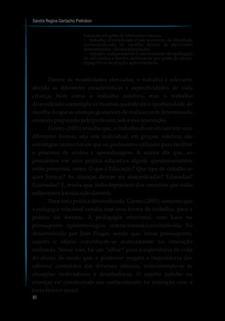 Sandra Regina Gardacho Pietrobon
80
buscadesoluçõesdeinteressescomuns;
?trabalho diversificado é um momento de liberdade
contextualizada de escolha dentre as atividades
determinadas,claraseplanejadas;
?trabalho independente é um momento de realização
de atividades e tarefas autônomas por parte do aluno,
espaçolivredecriação,açãoefantasia.
Dentre as modalidades elencadas, o trabalho é relevante
devido as diferentes características e especificidades de cada
criança, bem como o trabalho coletivo, mas o trabalho
diversificado contempla as mesmas quando dá a oportunidade de
escolha do que as crianças gostariam de realizar num determinado
contexto preparado pelo professor, sob a sua orientação.
Garms (2005) ressalta que, o trabalho diversificado em suas
diferentes formas, seja este individual, em grupos, coletivo, são
estratégias instrucionais que os professores utilizam para facilitar
o processo de ensino e aprendizagem. A autora diz que, ao
pensarmos em uma prática educativa alguns questionamentos
estão presentes, como: O que é Educação? Que tipo de cidadão se
quer formar? As crianças devem ser domesticadas? Educadas?
Ensinadas? E, revela que, tudo dependerá dos conceitos que estão
subjacentes à nossa ação docente.
Para uma prática diversificada, Garms (2005) comenta que
a pedagogia relacional condiz com essa forma de trabalho, para a
prática do mesmo. A pedagogia relacional, com base no
pressuposto epistemológico interacionista/construtivista foi
desenvolvido por Jean Piaget, sendo que, nesse pressuposto,
sujeito e objeto constituem-se mutuamente na interação
realizada. Nesse viés, há um “olhar” para a experiência de vida
do aluno, de modo que, o professor resgata a importância dos
saberes/ conteúdos das diversas ciências, relacionando-os as
situações motivadoras e desafiadoras. O sujeito (adulto ou
criança) vai construindo seu conhecimento na interação com o
meio físico e social.
 