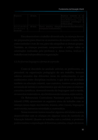 Para desenvolver o trabalho diversificado, as crianças devem
ser preparadas para observar os momentos de escutar o outro, bem
como controlar o tom de voz, para não atrapalhar os demais grupos.
Também, as crianças precisam compreender e refletir sobre as
orientações realizadas pelo professor; e, dessa forma, realizar o
trabalho comindependênciae organização.
4.3As diversas linguagens e formasde expressão
Como já discutido na unidade anterior, os professores, ao
pensarem na organização pedagógica do seu trabalho, buscam
saberes oriundos das diferentes áreas do conhecimento, o que
conhecemos como disciplinas escolares, o que deve ser abordado
também na educação infantil, caso contrário, teremos uma prática
esvaziada de sentido e conhecimentos que são base para as crianças:
conceitos científicos, desenvolvimento da linguagem oral e escrita,
osconceitosmatemáticos,dosfenômenosdanatureza, entre outros.
Os Referenciais Curriculares Nacionais para a Educação
Infantil (1998) apresentam os seguintes eixos de trabalho com as
crianças nessa etapa: movimento, música, artes visuais, linguagem
oraleescrita,natureza e sociedade;e,matemática.
Nesse momento iremos ressaltar algumas atividades a serem
desenvolvidas com as crianças em algumas áreas do currículo da
Educação Infantil. Quanto ao trabalho com a oralidade, o professor
poderárealizar areproduçãodehistóriascontadas,criaçãodenovas
Fundamentos da Educação Infantil
85
10
Repouso 20 min. Realizar somente se as
c r i a n ç a s t i v e r e m
c o l c h o n e t e s , c a s o
contrário prolongar a
voltaàcalma.
A t i v i d a d e s
r í t m i c a s e
musicais
40 min. Ouvir música, dançar,
manipularinstrumentos.
Realizaremdiasalternados.
 