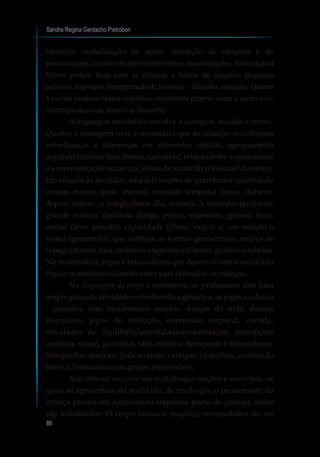 Sandra Regina Gardacho Pietrobon
86
histórias, verbalização de ações, descrição de imagens e de
personagens, cantar em diferentes ritmos, dramatizações. Em relação à
leitura poderá fazer com as crianças a leitura de imagens, pequenas
palavras, logotipos. Interpretação de histórias – desenho, imitação. Quanto
à escrita produzir textos coletivos, reconhecer próprio nome e escrevê-lo,
ilustraçãodecenas,tentativasdeescrita.
A linguagem matemática envolve a contagem, medidas e formas.
Quanto à contagem oral, é necessário que as crianças reconheçam
semelhanças e diferenças em diferentes objetos, agrupamento
segundo critérios (cor, forma, tamanho), relação entre a quantidade
e a representação numérica, idéias de juntar/tirar/colocar/distribuir.
Em relação às medidas, adquirir noções de grandeza e quantidade
(maior, menor, igual, menos), sucessão temporal (antes, durante,
depois, ontem...), tempo (hora, dia, semana...), tamanho (pequeno,
grande médio), distância (longe, perto), espessura (grosso, fino),
massa (leve, pesado), capacidade (cheio, vazio); e, em relação à
forma (geometria), que conheça as formas geométricas, noções de
espaço (dentro, fora, embaixo, esquerdo e direito), gráficos e tabelas.
Na matemática, jogos e brincadeiras que desenvolvam o raciocínio
lógico-matemáticosãorelevantes para estimularascrianças.
Na linguagem do corpo e movimento, os professores têm uma
ampla gama de atividades envolvendo a ginástica, os jogos e a dança
- ginástica com movimentos amplos, danças de roda, danças
populares, jogos de imitação, expressão corporal, corrida,
atividades de equilíbrio/lateralidade/concentração, percepções
auditiva, visual, gustativa, tátil, olfativa. Brinquedo e brincadeiras:
brinquedos musicais, bola ao cesto, cantigas, chocalhos, casinha da
boneca,brincadeirasemgrupo,entre outros.
Nas ciências naturais são trabalhadas noções e conceitos, os
quais se aproximam da realidade, de modo que o pensamento da
criança precisa ser aproveitado enquanto ponto de partida, assim
são trabalhados: O corpo humano (noções), necessidades do ser
 