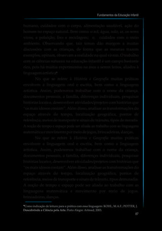 humano, cuidados com o corpo, alimentação saudável, ação do
homem no espaço natural. Bem como: o sol, água, solo, ar, os seres
vivos; a poluição; lixo e reciclagem; e, cuidados com o meio
ambiente. Observando que, tais temas dão margem a muitas
discussões com as crianças, de forma que as mesmas trazem
exemplos, opinam, observam a realidade na qual vivem. O trabalho
com as ciências naturais na educação infantil é um campo bastante
rico, pois há muitos experimentos na área a serem feitos, aliados à
linguagem artística .
No que se refere à História e Geografia muitas práticas
envolvem a linguagem oral e escrita, bem como a linguagem
artística. Assim, poderemos trabalhar com o nome da criança,
documentos pessoais, a família, diferenças individuais, pesquisar
histórias locais e, desenvolver atividades/projetos com histórias que
“os mais idosos contam”. Além disso, analisar as transformações do
espaço através do tempo, localização geográfica, pontos de
referência, meios de transporte e sinais de trânsito, tipos de moradia.
A noção de tempo e espaço pode ser aliada ao trabalho com as linguagens
matemática emovimentopormeiodejogos,brincadeiras,danças.
No que se refere à História e Geografia muitas práticas
envolvem a linguagem oral e escrita, bem como a linguagem
artística. Assim, poderemos trabalhar com o nome da criança,
documentos pessoais, a família, diferenças individuais, pesquisar
histórias locais e, desenvolver atividades/projetos com histórias que
“os mais idosos contam”. Além disso, analisar as transformações do
espaço através do tempo, localização geográfica, pontos de
referência, meios de transporte e sinais de trânsito, tipos demoradia.
A noção de tempo e espaço pode ser aliada ao trabalho com as
linguagens matemática e movimento por meio de jogos,
brincadeiras,danças.
Fundamentos da Educação Infantil
87
10
Como indicação de leitura para a prática com essa linguagem: KOHL, M.A.F.; POTTER, J.
Descobrindo a Ciência pela Arte. Porto Alegre: Artmed, 2003.
10
10
 