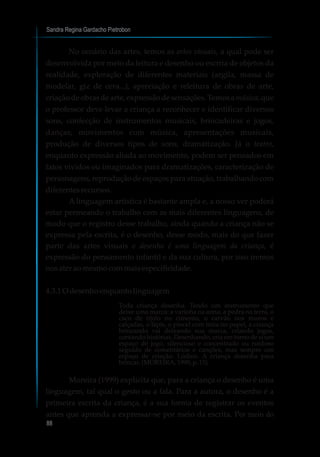 Sandra Regina Gardacho Pietrobon
88
No cenário das artes, temos as artes visuais, a qual pode ser
desenvolvida por meio da leitura e desenho ou escrita de objetos da
realidade, exploração de diferentes materiais (argila, massa de
modelar, giz de cera...), apreciação e releitura de obras de arte,
criação de obras de arte, expressão de sensações. Temos a música, que
o professor deve levar a criança a reconhecer e identificar diversos
sons, confecção de instrumentos musicais, brincadeiras e jogos,
danças, movimentos com música, apresentações musicais,
produção de diversos tipos de sons, dramatização. Já o teatro,
enquanto expressão aliada ao movimento, podem ser pensados em
fatos vividos ou imaginados para dramatizações, caracterização de
personagens, reprodução de espaços para atuação, trabalhando com
diferentesrecursos.
A linguagem artística é bastante ampla e, a nosso ver poderá
estar permeando o trabalho com as mais diferentes linguagens, de
modo que o registro desse trabalho, ainda quando a criança não se
expressa pela escrita, é o desenho, desse modo, mais do que fazer
parte das artes visuais o desenho é uma linguagem da criança, é
expressão do pensamento infantil e da sua cultura, por isso iremos
nosater aomesmocommaisespecificidade.
4.3.1O desenhoenquantolinguagem
Toda criança desenha. Tendo um instrumento que
deixe uma marca: a varinha na areia, a pedra na terra, o
caco de tijolo no cimento, o carvão nos muros e
calçadas, o lápis, o pincel com tinta no papel, a criança
brincando vai deixando sua marca, criando jogos,
contando histórias. Desenhando, cria em torno de si um
espaço de jogo, silencioso e concentrado ou ruidoso
seguido de comentários e canções, mas sempre um
espaço de criação. Lúdico. A criança desenha para
brincar.(MOREIRA,1999,p.15)
Moreira (1999) explicita que, para a criança o desenho é uma
linguagem, tal qual o gesto ou a fala. Para a autora, o desenho é a
primeira escrita da criança, é a sua forma de registrar os eventos
antes que aprenda a expressar-se por meio da escrita. Por meio do
 