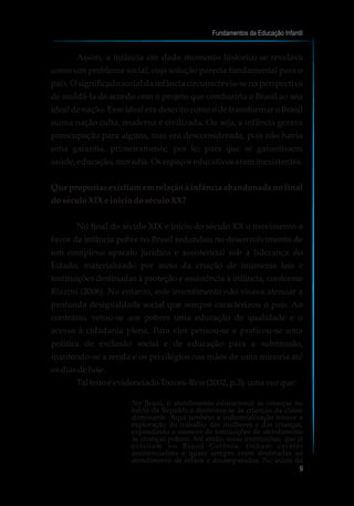 como um problema social, cuja solução parecia fundamental para o
país. O significado social da infância circunscrevia-se na perspectiva
de moldá-la de acordo com o projeto que conduziria o Brasil ao seu
ideal de nação. Esse ideal era descrito como o de transformar o Brasil
numa nação culta, moderna e civilizada. Ou seja, a infância gerava
preocupação para alguns, mas era desconsiderada, pois não havia
uma garantia, primeiramente, por lei para que se garantissem
saúde,educação,moradia.Osespaçoseducativoseraminexistentes.
Que propostas existiam em relação à infância abandonada no final
doséculoXIX einíciodoséculoXX?
No final do século XIX e início do século XX o movimento a
favor da infância pobre no Brasil redundou no desenvolvimento de
um complexo aparato jurídico e assistencial sob a liderança do
Estado, materializado por meio da criação de inúmeras leis e
instituições destinadas à proteção e assistência à infância, conforme
Rizzini (2006). No entanto, este investimento não visava atenuar a
profunda desigualdade social que sempre caracterizou o país. Ao
contrário, vetou-se aos pobres uma educação de qualidade e o
acesso à cidadania plena. Para eles pensou-se e praticou-se uma
política de exclusão social e de educação para a submissão,
mantendo-se a renda e os privilégios nas mãos de uma minoria até
osdiasdehoje.
Tal feitoéevidenciadoTozoni-Reis(2002, p.3),umavezque:
No Brasil, o atendimento educacional às crianças no
início da República destinava-se às crianças da classe
dominante. Aqui também a industrialização trouxe a
exploração do trabalho das mulheres e das crianças,
expandindo o número de instituições de atendimento
às crianças pobres. Até então, essas instituições, que já
existiam no Brasil Colônia, tinham caráter
assistencialista e quase sempre eram destinadas ao
atendimento de órfãos e desamparados. No início da
Assim, a infância em dado momento histórico se revelava
Fundamentos da Educação Infantil
9
 