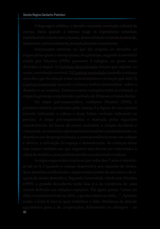 Sandra Regina Gardacho Pietrobon
90
A linguagem artística, o desenho enquanto produção cultural da
criança, inicia quando a mesma reage às experiências sensoriais
estabelecendocontatocomomundo,desenvolvendo-seintelectualmente,
fisicamente,emocionalmente,perceptualmenteesocialmente.
Interessante retomar, no que diz respeito ao desenho, as
etapas pelas quais a criança passa.As garatujas, segundo Lowenfeld
citado por Nicolau (1995), possuem 3 estágios, os quais serão
descritos a seguir: 1) Garatuja desordenada (traços que seguem ao
acaso, exercitação motora); 2)Garatuja controlada (quando a criança
descobre que há relação entre os movimentos e os traços que faz); 3)
Garatuja nominada (quando a criança realiza comentários sobre o
desenho e os nomeia). Embora ocorra variações entre as crianças, a
etapa dagaratuja compreendeoperíodode18mesesa 4 anosdestas.
Na etapa pré-esquemática, conforme Nicolau (1995), o
primeiro símbolo produzido pela criança é a figura de uma pessoa
(círculo indicando a cabeça e duas linhas verticais indicando as
pernas). A etapa pré-esquemática é marcada pelas seguintes
características: há busca de novos conceitos; a criação da forma é
consciente; os símbolos representativos mudam constantemente; os
desenhos são desproporcionais; a correspondência entre cor e objeto
é afetiva; a utilização do espaço é desordenada. As crianças nessa
fase (como também nas que seguem) não devem ser submetidas à
cópiademodelos,poispoderãoperdersuaatividadecriadora.
A etapa esquemática inicia-se por volta dos 7 anos e estende-
se até os 9, é quando a criança desenvolve seu conceito de forma.
Seus desenhos simbolizam e representam partes de seu meio e de si,
agora de modo descritivo. Segundo Lowenfeld, citado por Nicolau
(1995), a grande descoberta nesta fase é a da existência de uma
ordem definida nas relações espaciais. Ela agora pensa: “estou no
chão, o automóvel está no chão, a grama cresce no chão...”. Aparece
então, a linha de base (a qual simboliza o chão. Mudança de atitude
egocêntrica para a de cooperação); Rebatimento ou dobragem – na
 
