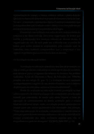 representação do espaço, a criança costuma utilizar o plano deitado.
Quandoosobjetossãodesenhadosperpendicularmenteàlinhadebase.
Noraiox–émostradoointeriordosobjetos.Énaetapaesquemáticaque
acriançadescobrequehárelaçãoentreoobjetoeacor,maspodeserque
issoocorraaindanafasepré-esquemática,nãoéregra.
O material a ser utilizado nas aulas de arte, independente da
temática a ser desenvolvida, deve estar organizado de forma que
facilite a participação das crianças, estando ao alcance destas. A
organização da sala de aula pode ser realizada com o auxílio de
todos, pois assim sentem-se responsáveis pelo cuidado com os
materiais, como também, compreendem que a cooperação é um
aspectoimportanteparaaconvivênciacomosdemais.
4.4Aavaliaçãonaeducaçãoinfantil
Aavaliação na educação infantil não tem fins de promoção, ou
seja, as crianças não são avaliadas para serem aprovadas de ano letivo,
mas atenta-se para o progresso das crianças no decorrer das práticas
realizadas. A Lei de Diretrizes e Bases da Educação (no. 9394/96)
ressalta, em seu artigo 31, que: “[...] a avaliação far-se-á mediante
acompanhamento e registro do seu desenvolvimento, sem o objetivo
depromoção,mesmoparaoacessoaoensinofundamental”.
Tratar da avaliação na educação infantil pressupõe revisar
sobre o conceito de infância/criança e de escola/centro de educação
infantil que possuímos, de modo que, ainda impera a visão de
aquisição de conhecimentos de forma acelerada para o ensino
fundamental nessa etapa, então, a avaliação poderá apresentar em
muitos casos um caráter quantitativo das atividades das crianças.
“Com essa concepção de avaliação, comparamos e classificamos as
crianças a partir de instrumentos uniformes e de um modelo ideal de
criança (construído por nós), excluindo aquelas que não se
enquadramnospadrõesdesejados”(GODOI, 2006-2007, p.34).
Fundamentos da Educação Infantil
91
10
 
