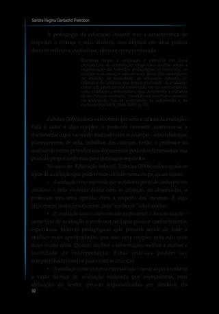 Sandra Regina Gardacho Pietrobon
92
A pedagogia da educação infantil tem a característica de
respeitar a criança e seus direitos, isso implica em uma prática
docentereflexiva,cuidadosa,afetivae compromissada.
Portanto, rever a avaliação e pensá-la em uma
perspectiva de construção exige uma análise sobre a
organização do trabalho pedagógico (o currículo, os
tempos e os espaços educativos), além das concepções
de mundo, de sociedade, de educação infantil, de
criança e de infância que temos praticado. A avaliação
como um processo em construção vai na contramão de
uma avaliação controladora, que determina a maneira
de as crianças sentirem, viverem, conviverem e estarem
na sociedade. Vai na contramão da submissão e da
exclusão(GODOI, 2006-2007,p.35).
Zabalza(2006)coloca-nossobreoqueseriaaculturadaavaliação.
Para o autor é algo simples: o professor necessita acostumar-se a
documentaroquevaisendorealizadocomascrianças–sejamdiálogos,
planejamentos de aula, trabalhos das crianças. Então, o professor ao
analisar de forma periódica tais documentos poderá redimensionar sua
práticaepropormelhoriasparaosestágiosseguintes.
No caso da Educação Infantil, Zabalza (2006) coloca quais os
tiposdeavaliaçãoquepoderemosutilizar nessaetapa, quaissejam:
?Aavaliaçãocomoimpressãoqueseelaboraapartirdoconhecimento
cotidiano – pela vivência diária com as crianças, ao observá-las, o
professor tem uma opinião clara a respeito das mesmas. É algo
importante,masnãosuficiente,pois“conhecer”nãoéavaliar.
?A avaliação como conhecimento profissional e documentação –
neste tipo de avaliação o professor terá que possuir conhecimentos
específicos, técnicas pedagógicas que possam servir de base a
análises mais aprofundadas, por isso uma simples nota não quer
dizer muita coisa. Quanto melhor a informação, melhor a análise e
facilidade de interpretação. Estas análises podem ser
compartilhadascomospaisecomascrianças.
?Aavaliação como processo especializado – neste aspecto estaria
a visão técnica de avaliação realizada por especialistas, com
aplicação de testes, provas especializadas em âmbitos do
 