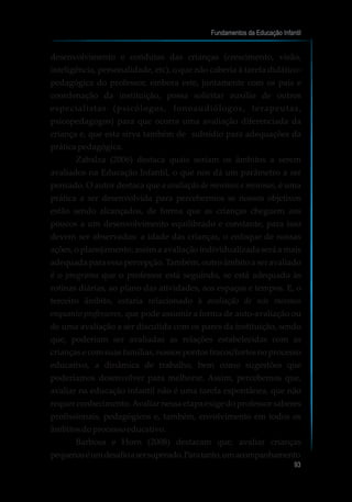 desenvolvimento e condutas das crianças (crescimento, visão,
inteligência, personalidade, etc), o que não caberia à tarefa didático-
pedagógica do professor, embora este, juntamente com os pais e
coordenação da instituição, possa solicitar auxílio de outros
especialistas (psicólogos, fonoaudiólogos, terapeutas,
psicopedagogos) para que ocorra uma avaliação diferenciada da
criança e, que esta sirva também de subsídio para adequações da
práticapedagógica.
Zabalza (2006) destaca quais seriam os âmbitos a serem
avaliados na Educação Infantil, o que nos dá um parâmetro a ser
pensado. O autor destaca que a avaliação de meninos e meninas, é uma
prática a ser desenvolvida para percebermos se nossos objetivos
estão sendo alcançados, de forma que as crianças cheguem aos
poucos a um desenvolvimento equilibrado e constante, para isso
devem ser observados: a idade das crianças, o enfoque de nossas
ações, o planejamento; assim a avaliação individualizada será a mais
adequada para essa percepção. Também, outro âmbito a ser avaliado
é o programa que o professor está seguindo, se está adequado às
rotinas diárias, ao plano das atividades, aos espaços e tempos. E, o
terceiro âmbito, estaria relacionado à avaliação de nós mesmos
enquanto professores, que pode assumir a forma de auto-avaliação ou
de uma avaliação a ser discutida com os pares da instituição, sendo
que, poderiam ser avaliadas as relações estabelecidas com as
crianças e com suas famílias, nossos pontos fracos/fortes no processo
educativo, a dinâmica de trabalho, bem como sugestões que
poderíamos desenvolver para melhorar. Assim, percebemos que,
avaliar na educação infantil não é uma tarefa espontânea, que não
requer conhecimento.Avaliar nessa etapa exige do professor saberes
profissionais, pedagógicos e, também, envolvimento em todos os
âmbitosdoprocessoeducativo.
Barbosa e Horn (2008) destacam que, avaliar crianças
pequenaséumdesafioasersuperado.Paratanto,umacompanhamento
Fundamentos da Educação Infantil
93
10
 