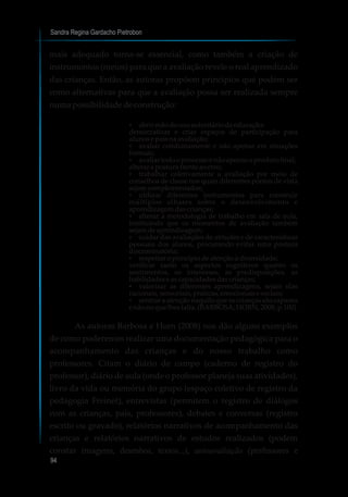 Sandra Regina Gardacho Pietrobon
94
mais adequado torna-se essencial, como também a criação de
instrumentos (meios) para que a avaliação revele o real aprendizado
das crianças. Então, as autoras propõem princípios que podem ser
como alternativas para que a avaliação possa ser realizada sempre
numapossibilidadedeconstrução:
?abrir mãodousoautoritáriodaeducação;
democratizar e criar espaços de participação para
alunosepaisnaavaliação;
?avaliar cotidianamente e não apenas em situações
formais;
?avaliartodooprocessoenãoapenasoprodutofinal;
alterar aposturafrente aoerro;
?trabalhar coletivamente a avaliação por meio de
conselhos de classe nos quais diferentes pontos de vista
sejamcomplementados;
?utilizar diferentes instrumentos para construir
múltiplos olhares sobre o desenvolvimento e
aprendizagemdascrianças;
?alterar a metodologia de trabalho em sala de aula,
instituindo que os momentos de avaliação também
sejamdeaprendizagem;
?cuidar das avaliações de atitudes e de características
pessoais dos alunos, procurando evitar uma postura
discriminatória;
?respeitaroprincípiodeatençãoàdiversidade;
verificar tanto os aspectos cognitivos quanto os
sentimentos, os interesses, as predisposições, as
habilidadeseascapacidadesdascrianças;
?valorizar as diferentes aprendizagens, sejam elas
racionais,sensoriais,práticas,emocionaisesociais;
?centrar a atenção naquilo que as crianças são capazes
enãonoquelhesfalta. (BARBOSA;HORN, 2008,p.100)
As autoras Barbosa e Horn (2008) nos dão alguns exemplos
de como poderemos realizar uma documentação pedagógica para o
acompanhamento das crianças e do nosso trabalho como
professores. Citam o diário de campo (caderno de registro do
professor), diário de aula (onde o professor planeja suas atividades),
livro da vida ou memória do grupo (espaço coletivo de registro da
pedagogia Freinet), entrevistas (permitem o registro de diálogos
com as crianças, pais, professores), debates e conversas (registro
escrito ou gravado), relatórios narrativos de acompanhamento das
crianças e relatórios narrativos de estudos realizados (podem
constar imagens, desenhos, textos...), autoavaliação (professores e
 