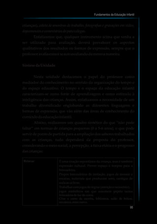 crianças), coleta de amostras de trabalho, fotografias e gravações em vídeo,
depoimentos e comentáriosde pais/colegas.
Enfatizamos que, qualquer instrumento acima que venha a
ser utilizado para avaliação, deverá prevalecer os aspectos
qualitativos dos resultados ou formas de expressão, sempre que o
professoravaliaestará seautoavaliandodamesmamaneira.
SíntesedaUnidade
Nesta unidade destacamos o papel do professor como
mediador do conhecimento no sentido da organização do tempo e
do espaço educativo. O tempo e o espaço da educação infantil
caracterizam-se como fonte de aprendizagem e como estímulo à
inteligência das crianças. Assim, enfatizamos a necessidade de um
trabalho diversificado englobando as diferentes linguagens e
formas de expressão, que vão além das áreas de conhecimento do
currículodaeducaçãoinfantil.
Abaixo, realizamos um quadro sintético do que “não pode
faltar” em turmas de crianças pequenas (0 a 5-6 anos), o que pode
servir de ponto de partida para a ampliação dos saberes trabalhados
com as crianças, tudo dependerá da proposta do professor,
considerando o meio social, a percepção, a faixa etária e o progresso
dascrianças:
Fundamentos da Educação Infantil
95
10
Brincar É uma criação espontânea da criança, mas é também
expressão cultural. Prever espaço e tempos para a
brincadeira.
Propor brincadeiras de imitação, jogos de montar e
encaixe, materiais que produzam sons, cantigas de
rodaaoarlivre.
Trabalhar comjogosderegras(atençãoeraciocínio),
jogos simbólicos em que assumem papéis numa
brincadeiradefaz-de-conta.
Criar o canto da casinha, biblioteca, salão de beleza,
mecânica,entreoutros.
 