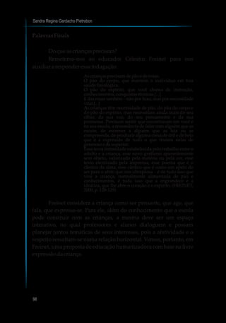 Sandra Regina Gardacho Pietrobon
98
Palavras Finais
Doqueascriançasprecisam?
Remetemo-nos ao educador Célestin Freinet para nos
auxiliar aresponderessaindagação:
Ascriançasprecisamdepãoederosas.
O pão do corpo, que mantém o indivíduo em boa
saúde fisiológica.
O pão do espírito, que você chama de instrução,
conhecimentos,conquistastécnicas[...]
E das rosas também – não por luxo, mas por necessidade
vital.[...]
As crianças têm necessidade de pão, do pão do corpo e
do pão do espírito, mas necessitam ainda mais do seu
olhar, da sua voz, do seu pensamento e da sua
promessa. Precisam sentir que encontraram em você e
na sua escola, a ressonância de falar com alguém que as
escute, de escrever a alguém que as leia ou as
compreenda, de produzir alguma coisa de útil e de belo
que é a expressão de tudo o que trazem nelas de
generosoedesuperior.
Essa nova intimidade estabelecida pelo trabalho entre o
adulto e a criança, esse novo grafismo aparentemente
sem objeto, valorizado pela matéria ou pela cor, esse
texto eternizado pela imprensa, esse poema que é o
cântico da alma, esse cântico que é como um apelo do
ser para o afeto que nos ultrapassa – é de tudo isso que
vive a criança, normalmente alimentada de pão e
conhecimentos, é tudo isso que a engrandece e a
idealiza, que lhe abre o coração e o espírito. (FREINET,
2000,p.128-129)
Freinet considera a criança como ser pensante, que age, que
fala, que expressa-se. Para ele, além do conhecimento que a escola
pode construir com as crianças, a mesma deve ser um espaço
interativo, no qual professores e alunos dialoguem e possam
planejar juntos temáticas de seus interesses, pois a afetividade e o
respeito ressaltam-se numa relação horizontal. Vemos, portanto, em
Freinet, uma proposta de educação humanizadora com base na livre
expressãodacriança.
 
