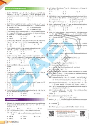Matemática
168
PVE19_7_MAT_A_25
Desenvolvendo Habilidades
1. C5:H21 (FMP-2016) Seja f:  →  a função polinomial definida
por f(x) = x4
- 3x3
+ 3x - 9. O fato de x = 3 ser um zero da função f é
equivalente ao fato de o polinômio x4
- 3x3
+ 3x - 9 ser divisível por
a) x2
- 9.
b) x + 3.
c) 3.
d) x - 3.
e) x.
2. C5:H21 (Unicamp-2017) Considere o polinômio p(x) = xn
+ xm
+1, em
que n > m ≥ 1. Se o resto da divisão de p(x) por x + 1 é igual a 3, então
a) n é par e m é par.
b) n é ímpar e m é ímpar.
c) n é par e m é ímpar.
d) n é ímpar e m é par.
3. C5:H21(Unesp-2014)OpolinômioP(x)=a·x3
+2·x+bédivisívelpor
x - 2 e, quando divisível por x + 3, deixa resto -45. Nessas condições,
os valores de a e b, respectivamente, são
a) 1 e 4.
b) 1 e 12.
c) -1 e 12.
d) 2 e 16.
e) 1 e -12.
4. C5:H21 (CEFET-MG-2016 - adap.) Se uma das raízes do polinômio
P(x) = x4
 - 8x2
 + ax + b é 2 e P(1) = 9, então o valor de a5
- 4b é
a) -64.
b) -28.
c) 16.
d) 24.
e) -16.
5. C5:H21(UFRGS-2012)Se2éraizdupladopolinômiop(x) = 2x4
 - 7x3
 +
+ 3x2
+ 8x - 4, então a soma das outras raízes é
a) -1.
b) -0,5.
c) 0.
d) 0,5.
e) 1.
6. C5:H21 (Unicamp-2016 - adap.) Considere o polinômio cúbico
P(x) = x3
 + x2
 - ax - 3, em que a é um número real. Sabendo que r e
−r são raízes reais de p(x), podemos afirmar que p(1) é igual a
a) 3.
b) 1.
c) -2.
d) -4.
e) 0.
7. C5:H21 (UECE-2017) O resto da divisão de (264
+ 1) por (232
+ 1) é
igual a
a) 1.
b) 0.
c) 4.
d) 2.
e) 3.
8. C5:H21 (UEG-2016) Na divisão do polinômio 6x4
- 2x3
- 8x2
+ 10x - 2
pelo divisor x2
+ 3x - 2, o resto multiplicado por 2 é
a) -222x2
+ 252.
b) 444x2
+ 252.
c) -444x + 252.
d) 222x + 252.
e) -444x2
- 252.
9. C5:H21 (UECE-2016) O resto da divisão de (x2
+ x + 1)2
por x2
- x +1 é
a) 4x.
b) 4(x - 1).
c) 4(x - 2).
d) 4(x - 3).
e) 4(x - 4).
10. C5:H21(FGV-2016)UmdosfatoresdopolinômioP(x)=x3
+2x2
-5x -6
é (x + 3). Outro fator desse polinômio é
a) (x + 8).
b) (x - 5).
c) (x + 4).
d) (x - 1).
e) (x + 1).
Complementares
1. (UERN-2013) O produto entre o maior e o menor dos coeficientes
do quociente da divisão de P(x) = 6x5
+ 3x4
+ 5x3
- 2x2
- 4x + 5 por
D x x x
( ) = −
3 2
3
é
a) 3. b) 4. c) -2. d) -5.
2. (UEPB-2013) Os valores de m e n para os quais a expressão
5 8
2
4 2
2
x x mx n
x
+ + +
+
seja um polinômio são, respectivamente:
a) 2 e -4.
b) 0 e -2.
c) 0 e -4.
d) 2 e 4.
e) 8 e -4.
3. (ESPM-2014) O trinômio x ax b
2
+ + é divisível por x + 2 e por x - 1.
O valor de a - b é
a) 0.
b) 1.
c) 2.
d) 3.
e) 4.
4. (UERN-2012)Ovalordenparaqueadivisãodopolinômio p(x) = 2x3
 +
+5x2
+x+17pord(x)=2x2
+nx+4tenharestoiguala5éumnúmero
a) menor que -6.
b) negativo e maior que -4.
c) positivo e menor que 5.
d) par e maior que 11.
5. (UEL) O polinômio p x x x ax a
( )= + − −
3 2
3 4 é divisível pelo polinô-
mio q x x x
( )= − −
2
4 . Qual o valor de a?
a) a = −2
b) a = −1
c) a = 0
d) a = 1
e) a = 2
6. (IFAL-2011) Dividindo o polinômio p(x) pelo polinômio
( )( )( )
x x x
− − −
2 4 5 obtém-se resto x + 3. Se os restos das divisões
de p(x) por x x
− −
2 4
, e x −5 são, respectivamente, os números
A, B e C, então ABC vale
a) 100.
b) 180.
c) 200.
d) 280.
e) 360.
7. (EsPCEx/AMAN-2015) O polinômio f x x x x
( ) ,
= − + +
5 3 2
1 quando
dividido por q x x x
( ) = − +
3
3 2, deixa resto r(x). Sabendo disso, o
valor numérico de r(-1) é
a) -10.
b) -4.
c) 0.
d) 4.
e) 10.
8. (EPCAr/AFA-2011) Sobre o polinômio A(x) expresso pelo determi-
nante da matriz
x
x
x x
1 1
1 2
1
−










, é incorreto afirmar que
a) não possui raízes comuns com B x x
( )= −
2
1.
b) não possui raízes imaginárias.
c) a soma de suas raízes é igual a uma de suas raízes.
d) é divisível por P x x
( )= +2.
9. (UEPG) Com base nas assertivas a seguir, assinale o que for correto.
(1)	 Se P(x) = (2p + q - 1)x3
+ (p + q)x é um polinômio identica-
mente nulo então p - q = 2.
(2)	 Os polinômios P(x) = (x + a)2
- (x + a)(x - b) e Q(x) = 2x - 3
são idênticos. Então a e b valem, respectivamente, −
3
2
7
2
e .
(3)	 Os polinômios P(x) = 4x3
+ ax2
- 3x; Q(x) = mx2
+ nx e R(x)
= 2x -1 são tais que P(x) = Q(x) · R(x). Então a + m + n = 9.
(4)	 Se f e g são polinômios de grau n então os graus de f + g e f·g
são, respectivamente, 2n e n2
.
(5)	 O polinômio Q(x) = (x - 1)(x - 2)(x - c)(x - d) é divisível por
R(x) = x2
 - 7x + 12. Então c + d = 7.
Soma ( )
10. (Fuvest) Considere o polinômio não nulo
P(x) = a0 + a1x + a2x2
+... + anxn
emquea0,a1,a2,...,an estãoemprogressãogeométricaderazãoq≠0.
a) Calcule P
q
1





 .
b) Mostre que, para n par, o polinômio P(x) não tem raiz real.
GABARITO ONLINE
1. Faça o download do aplicativo SAE Questões ou qualquer aplicativo
de leitura QR Code.
2. Abra o aplicativo e aponte para o QR Code ao lado.
3. O gabarito deste módulo será exibido em sua tela.
GABARITO E SOLUCIONÁRIO ONLINE
1. Faça o download do aplicativo SAE Questões ou qualquer
aplicativo de leitura QR Code.
2. Abra o aplicativo e aponte para um dos QR Codes ao lado para
acessar o gabarito ou o solucionário deste módulo.
PG19LP424SDM0_MIOLO_PVE19_4_MAT_LP.indb 168 27/05/2019 16:47:07
 