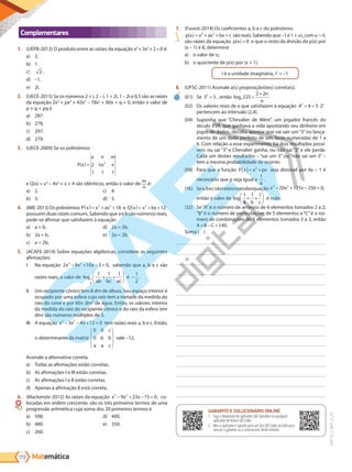 Matemática
172
PVE19_7_MAT_A_26
Complementares
1. (UEPB-2013) O produto entre as raízes da equação x4
+3x2
+2=0 é:
a) 2.
b) 1.
c) 2.
d) –1.
e) 2i.
2. (UECE-2015) Se os números 2 + i, 2 – i, 1 + 2i, 1 – 2i e 0,5 são as raízes
da equação 2x5
+ px4
+ 42x3
– 78x2
+ 80x + q = 0, então o valor de
p + q + pq é
a) 287.
b) 278.
c) 297.
d) 279.
3. (UECE-2009) Se os polinômios
P x
x n m
nx x
( ) 2
1 1 1
2
e Q(x) = x3
– 4x2
+ x + 4 são idênticos, então o valor de m
n
é:
a) 2.
b) 3.
c) 4.
d) 5.
4. (IME-2013)Ospolinômios P x x ax
( )= + +
3 2
18 e Q 12
3
x x bx
( )= + +
possuem duas raízes comuns. Sabendo que ae bsão números reais,
pode-se afirmar que satisfazem à equação
a) a = b.
b) 2a = b.
c) a = 2b.
d) 2a = 3b.
e) 3a = 2b.
5. (ACAFE-2014) Sobre equações algébricas, considere as seguintes
afirmações:
I. Na equação 2 9 10 3 0
3 2
x x x
− + − = , sabendo que a, b e c são
raízes reais, o valor de log1
9
1 1 1
ab bc ac
+ +





 é −
1
2
.
II. Um recipiente cônico tem 8 dm de altura. Seu espaço interior é
ocupado por uma esfera cujo raio tem a metade da medida do
raio do cone e por 60 dm3
de água. Então, os valores inteiros
da medida do raio do recipiente cônico e do raio da esfera (em
dm) são números múltiplos de 3.
III. A equação x x x
3 2
3 4 12 0
− − + = tem raízes reais a, b e c. Então,
o determinante da matriz
0 0
0
c
b b
a a c








vale –12.
Assinale a alternativa correta.
a) Todas as afirmações estão corretas.
b) As afirmações I e III estão corretas.
c) As afirmações I e II estão corretas.
d) Apenas a afirmação II está correta.
6. (Mackenzie-2012) As raízes da equação x 9x 23x 15
3 2
− + − = 0, co-
locadas em ordem crescente, são os três primeiros termos de uma
progressão aritmética cuja soma dos 20 primeiros termos é
a) 500.
b) 480.
c) 260.
d) 400.
e) 350.
7. (Fuvest-2014) Os coeficientes a, b e c do polinômio:
p x x ax bx c
( ) = + + +
3 2
são reais. Sabendo que –1 e 1 + i, com ,
são raízes da equação p x
( ) 0 e que o resto da divisão de p(x) por
(x – 1) é 8, determine
a) o valor de ;
b) o quociente de p(x) por (x + 1).
i é a unidade imaginária, i2
= –1
8. (UFSC-2011) Assinale a(s) proposição(ões) correta(s).
(1)	 Se 3 5
n
, então log .
5 225
2 2
=
+ n
n
(2)	 Os valores reais de x que satisfazem à equação 4 4 5 2
x x
+ = ⋅
pertencem ao intervalo (2,4].
(3)	 Suponha que “Chevalier de Mére”, um jogador francês do
século XVII, que ganhava a vida apostando seu dinheiro em
jogos de dados, decidiu apostar que vai sair um“3”no lança-
mento de um dado perfeito de seis faces numeradas de 1 a
6. Com relação a esse experimento, há dois resultados possí-
veis: ou sai “3” e Chevalier ganha, ou não sai “3” e ele perde.
Cada um destes resultados – “sai um 3” ou “não sai um 3” –
tem a mesma probabilidade de ocorrer.
(4)	 Para que a função P x x px
( )= +
2
seja divisível por 4x – 1 é
necessário que p seja igual a
1
4
.
(5)	 Sea,becsãoraízesreaisdaequação x x x
3 2
20 125 250 0
− + − = ,
então o valor de log
1 1 1
a b c
+ +





 é nulo.
( )	 Se“A”é o número de arranjos de 6 elementos tomados 2 a 2;
“B”é o número de permutações de 5 elementos e “C”é o nú-
mero de combinações de 5 elementos tomados 3 a 3, então
A B C
+ − =140.
Soma ( )
GABARITO ONLINE
1. Faça o download do aplicativo SAE Questões ou qualquer aplicativo
de leitura QR Code.
2. Abra o aplicativo e aponte para o QR Code ao lado.
3. O gabarito deste módulo será exibido em sua tela.
GABARITO E SOLUCIONÁRIO ONLINE
1. Faça o download do aplicativo SAE Questões ou qualquer
aplicativo de leitura QR Code.
2. Abra o aplicativo e aponte para um dos QR Codes ao lado para
acessar o gabarito ou o solucionário deste módulo.
PG19LP424SDM0_MIOLO_PVE19_4_MAT_LP.indb 172 27/05/2019 16:47:57
 