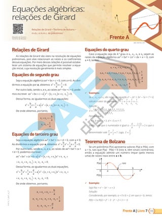 Frente A | Livro
SAE DIGITAL S/A
Frente A
173
PVE19_7_MAT_A_27
7
VERSÃO 3.3
Relações de Girard
As relações de Girard são úteis na resolução de equações
polinomiais, pois elas relacionam as raízes e os coeficientes
dessas equações. Por meio dessas relações é possível estabe-
lecer um sistema de equações que permite resolver a equa-
ção inicial, cuja resolução geralmente é mais simples.
Equações do segundo grau
Se a a e ua a bri a a b 0, a 0. A divi-
dirmos a equação por a, obtemos x
b
a
x
c
a
2
0
+ + = .
Por outro lado, sendo x1 e x2 as raízes ax² + bx + c = 0, pode-
mos escrever ax bx c a x x x x x x
2 2
1 2 1 2
0
+ + = − +
( ) + ⋅



 = .
Dessa forma, ao igualarmos as duas equações:
x
b
a
x
c
a
a x x x x x x
2 2
1 2 1 2
+ + = − +
( ) + ⋅



 = 0.
De onde obtemos, portanto,
x x
b
a
x x
c
a
1 2
1 2
+ = −
⋅ =
Equações do terceiro grau
Seja a e ua a bri a a b d 0, a 0.
Ao dividirmos a equação por a, obtemos x
b
a
x
c
a
x
d
a
3 2
0
+ + + = .
Por outro lado, sendo x1, x2 e x3 as raízes de ax³ + bx² + cx +
+ d = 0, podemos escrever:
ax bx cx d a x x x x x x x x x x x x x
3 2 3
1 2 3
2
1 2 1 3 2 3 1 2
+ + + = − + +
( ) + ⋅ + ⋅ + ⋅



 − ⋅ ⋅x
x3
0
=
x x x x x x x x x x x x
1 2 3
2
1 2 1 3 2 3 1 2
− + +
( ) + ⋅ + ⋅ + ⋅ 
 − ⋅ ⋅x
x3
0
= .
Dessa forma, ao igualarmos as duas equações,
x
b
a
x
c
a
x
d
a
a x x x x x x x x x x x x x
3 2 3
1 2 3
2
1 2 1 3 2 3 1
+ + + = − + +
( ) + ⋅ + ⋅ + ⋅



 − ⋅ 2
2 3
⋅x
x x x x x x x x x x x x
1 2 3
2
1 2 1 3 2 3 1
− + +
( ) + ⋅ + ⋅ + ⋅ 
 − ⋅ 2
2 3
⋅x = 0.
De onde obtemos, portanto,
x x x
b
a
x x x x x x
c
a
x x x
d
a
1 2 3
1 2 1 3 2 3
1 2 3
+ + = −
⋅ + ⋅ + ⋅ =
⋅ ⋅ = −
Equações do quarto grau
Caso a equação seja de 4.º grau e x1, x2, x3 e x4 sejam as
raízes da equação algébrica ax4
+ bx³ + cx² + dx + e = 0, com
a   0, te :
x1 + x2 + x3 + x4 = -
b
a
x1x2 + x1x3 + x1x4 + x2x3 + x2x4 + x3x4 =
c
a
x1 x2 x3 + x1 x2 x4 + x1 x3 x4 + x2 x3 x4 = -
d
a
x1 · x2 · x3 · x4 =
e
a
9 Exemplo:
Se x1 , x2 , x3 e x4 são raízes da equação x4
- 2x3
+ 3x2
- x + = 0,
calcule o valor da expressão E =
1 1 1 1
1 2 3 4
x x x x
+ + + .
Solução:
E
x x x x x x x x x x x x
x x x x
=
+ + +
1 2 3 1 2 4 1 3 4 2 3 4
1 2 3 4
Perceba que
a = 1, b = -2, c = 3, d = - e e = .
nt o, note que o numerador i ual a − = −
−
=
d
a
( )
5
1
5 e que o
denominador vale
e
a
7
1
7. Lo o, E
5
7
.
Teorema de Bolzano
Se um polinômio P(x) apresenta valores P(a) e P(b), com
a < b, tais que P(a) · P(b) < 0 (isto é, têm sinais contrários),
então a equação admite um número ímpar (pelo menos
uma) de raízes reais entre a e b.
y
P(a)
P(b)
0 a
b
x
raiz
9 Exemplo:
Seja P(x) = x3
− 3x2
− x + 3.
Solução:
onsiderando, por exemplo, a = 0 e b = 2, em que a b, temos:
P(0) = 3 e P(2) = 23
− 3 · 22
− 2 + 3 = −3.
Relações de Girard • Teorema de Bolzano •
m.d.c. e m.m.c. de polinômios
Relações de Girard e
Teorema de Bolzano
Equações algébricas:
relações de Girard
PG19LP424SDM0_MIOLO_PVE19_4_MAT_LP.indb 173 27/05/2019 16:48:07
 