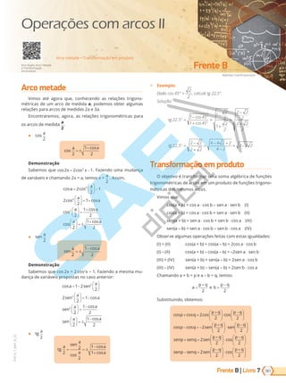 Frente B | Livro
Matthew Cole/Shutterstock
Frente B
181
PVE19_7_MAT_B_25
7
Arco metade • Transformação em produto
Arco duplo, Arco metade
e Transformação
em produto
Operações com arcos II
Arco metade
Vimos até agora que, conhecendo as relações trigono-
métricas de um arco de medida a, podemos obter algumas
relações para arcos de medidas 2a e 3a.
Encontraremos, agora, as relações trigonométricas para
os arcos de medida
a
2
.
●
a
2
cos
cos
a a
2
1
2
= ±
+
Demonstração
Sabemos que cos cos
cos cos
cos cos
cos
2 2 1
2
2
1
2
2
1
2
2
2
2
x x
a
a
a
a
= −
=





 −





 = +
a
a a
a a
2
1
2
2
1
2





 =
+





 = ±
+
cos
cos
cos
. Fazendo uma mudança
de variáveis e chamando 2x = a, temos x =
a
2
. Assim,
cos cos
cos cos
cos cos
cos
2 2 1
2
2
1
2
2
1
2
2
2
2
x x
a
a
a
a
= −
=





 −





 = +
a
a a
a a
2
1
2
2
1
2





 =
+





 = ±
+
cos
cos
cos
● e
a
2
sen
a a
2
1
2
= ±
− cos
Demonstração
Sabe ue 2 2 2
x – 1. Fazendo a mesma mu-
dança de variáveis propostas no caso anterior:
cos
cos
cos
2 1
1 2
2
2
2
1
2
2
2
2
x sen x
a sen
a
sen
a
a
sen
a
= −
= −











 = −
2
2
1
2
2
1
2





 =
−





 = ±
−
cos
cos
a
sen
a a
● t
a
2
tg
a
sen
a
a
a
a
2
2
2
1
1
= = ±
−
+
cos
cos
cos
9 Exemplo:
Dado cos 45° =
2
2
, calcule tg 22,5°.
Solução:
tg
tg
o
o
o
o
22 5
1 45
1 45
1
2
2
1
2
2
2 2
2
2 2
2
22 5
2 2
2 2
4
,
cos
cos
,
=
−
+
=
−
+
=
−
+
=
−
+
=
−
− +
−
= −
4 2 2
4 2
3 2 2
Transformação em produto
O objetivo é transformar uma soma algébrica de funções
trigonométricas de arcos em um produto de funções trigono-
métricas dos mesmos arcos.
Vimos que:
a b a ⋅ b e a ⋅ e b I
a b a ⋅ b e a ⋅ e b II
e a b e a ⋅ b e b ⋅ a III
e a b e a ⋅ b e b ⋅ a I
Observe algumas operações feitas com estas igualdades:
I II a b a b 2 a ⋅ b
I II a b a b 2 e a ⋅ e b
III I e a b e a b 2 e a ⋅ b
III I e a b e a b 2 e b ⋅ a
Chamando a + b = p e a – b = q, temos:
a
p q
e b
p q
=
+
=
−
2 2
Substituindo, obtemos:
cos cos cos cos
cos cos
p q
p q p q
p q sen
p q
+ =
+





⋅
−






− = −
+

2
2 2
2
2





 ⋅
−






+ =
+





 ⋅
−






sen
p q
senp senq sen
p q p q
2
2
2 2
cos
s
senp senq sen
p q p q
− =
−





 ⋅
+






2
2 2
cos
PG19LP424SDM0_MIOLO_PVE19_4_MAT_LP.indb 181 27/05/2019 16:50:58
 