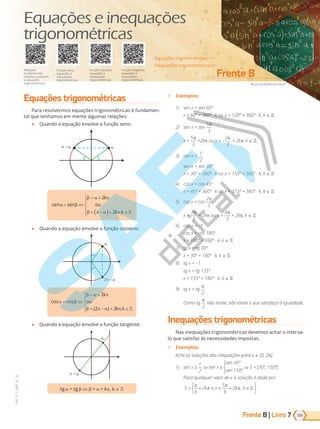 Frente B | Livro
Africa Studio/Shutterstock
Frente B
185
PVE19_7_MAT_B_26
7
Equações trigonométricas •
Inequações trigonométricas
Função tangente,
equações e
inequações
trigonométricas
Relações
fundamentais,
relações auxiliares
e equações
trigonométricas
Função seno,
equações e
inequações
trigonométricas
Função cosseno,
equações e
inequações
trigonométricas
Equações e inequações
trigonométricas
Equações trigonométricas
Para resolvermos equações trigonométricas é fundamen-
tal que tenhamos em mente algumas relações:
● Quando a equação envolve a função seno:
–
sen sen
k
ou
k k
α β
β α π
β π α π
= ⇔
= +
= −
( )+ ∈





2
2 ,
● Quando a equação envolve a função cosseno:
cos cos
( ) ,
α β
β α π
β π α π
= ⇔
= +
= − + ∈





2
2 2
k
ou
k k
2 –
● Quando a equação envolve a função tangente:
+
t t ⇔ = + k , k
9 Exemplos:
1) sen x = sen 60º
x = 60º + 360º · k ou x = 120º + 360º · k; k
2) sen x = sen
5
3
π
⋅
x =
5
3
π
⋅+2k ou x = –
−
2
3
π
+ 2k ; k
3) sen x =
1
2
sen x = sen 30º
x = 30º + 360º · k ou x = 150º + 360º · k; k
4) cos x = cos 45º
x = 45º + 360º · k ou x = 315º + 360º · k; k
5) cos x = cos
−
2
3
π
x =
−
2
3
π
+ 2k ou x =
4
3
π
⋅+ 2k ; k
6) cos x = –1
cos x = cos 180º
x = 180º + 360º · k, k
) tg x = tg 30
x = 30º + 180º · k, k
8) tg x = 1
tg x = tg 13
x = 135º + 180º · k; k
) tg x = tg
π
2
⋅
omo tg
π
2
⋅n o existe, n o existe x que satisfa a igualdade.
Inequações trigonométricas
Nas inequações trigonométricas devemos achar o interva-
lo que satisfaz às necessidades impostas.
9 Exemplos:
Ac e as solu es das inequa es para x [0, 2 .
1) sen x ≥
1
2
⇒ sen x ≥
sen 30º
sen 150º
⇒ S = [30º, 150º]
Para qualquer valor de x a solu o dada por
S k x k k
= + ≤ ≤ + ∈






π
π
π
π
6
2
5
6
2 ,
PG19LP424SDM0_MIOLO_PVE19_4_MAT_LP.indb 185 27/05/2019 16:52:26
 