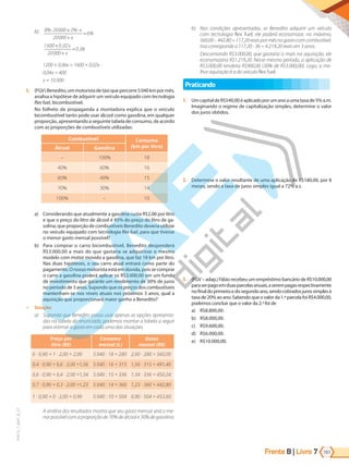 Frente B | Livro 191
7
PVE19_7_MAT_B_27
b) 8 20000 2
20000
6
1600 0 02
20000
0 06
% % x
%
,
,
⋅ + ⋅
+
=
+
+
=
x
x
x
1200 + 0,06x = 1600 + 0,02x
0,04x = 400
x = 10 000
3. (FGV)Benedito,ummotoristadetáxiquepercorre5040kmpormês,
analisa a hipótese de adquirir um veículo equipado com tecnologia
flex fuel, bicombustível.
No folheto de propaganda a montadora explica que o veículo
bicombustível tanto pode usar álcool como gasolina, em qualquer
proporção, apresentando a seguinte tabela de consumo, de acordo
com as proporções de combustíveis utilizadas:
Combustível Consumo
(km por litro)
Álcool Gasolina
– 100% 18
40% 60% 16
60% 40% 15
70% 30% 14
100% – 10
a) Considerando que atualmente a gasolina custa R$2,00 por litro
e que o preço do litro de álcool é 45% do preço do litro de ga-
solina, que proporção de combustíveis Benedito deveria utilizar
no veículo equipado com tecnologia flex fuel, para que tivesse
o menor gasto mensal possível?
b) Para comprar o carro bicombustível, Benedito despenderá
R$3.000,00 a mais do que gastaria se adquirisse o mesmo
modelo com motor movido a gasolina, que faz 18 km por litro.
Nas duas hipóteses, o seu carro atual entrará como parte do
pagamento. O nosso motorista está em dúvida, pois se comprar
o carro a gasolina poderá aplicar os R$3.000,00 em um fundo
de investimento que garante um rendimento de 30% de juros
no período de 3 anos. Supondo que os preços dos combustíveis
mantenham-se nos níveis atuais nos próximos 3 anos, qual a
aquisição que proporcionará maior ganho a Benedito?
9 Solução:
a) Supondo que Benedito possa usar apenas as opções apresenta-
das na tabela do enunciado, podemos montar a tabela a seguir
para estimar o gasto em cada uma das situações.
Preço por
litro (R$)
Consumo
mensal (L)
Gasto
mensal (R$)
0 · 0,90 + 1 · 2,00 = 2,00 040 : 18 = 280 2,00 · 280 = 560,00
0,4 · 0,90 + 0,6 · 2,00 =1,56 040 : 16 = 31 1,56 · 315 = 491,40
0,6 · 0,90 + 0,4 · 2,00 =1,34 040 : 1 = 336 1,34 · 336 = 450,24
0,7 · 0,90 + 0,3 · 2,00 =1,23 040 : 14 = 360 1,23 · 360 = 442,80
1 · 0,90 + 0 · 2,00 = 0,90 040 : 10 = 04 0,90 · 504 = 453,60
A análise dos resultados mostra que seu gasto mensal será o me-
norpossívelcomaproporçãode70%deálcoole30%degasolina.
b) Nas condições apresentadas, se Benedito adquirir um veículo
com tecnologia flex fuel, ele poderá economizar, no máximo,
560,00–442,80=117,20reaispormêsnogastocomcombustível.
Isso corresponde a 117,20 ⋅ 36 = 4.219,20 reais em 3 anos.
Descontando R$3.000,00, que gastaria a mais na aquisição, ele
economizaria R$1.219,20. Nesse mesmo período, a aplicação de
R$3.000,00 renderia R$900,00 (30% de R$3.000,00). Logo, a me-
lhor aquisição é a do veículo flex fuel.
Praticando
1. UmcapitaldeR$540,00éaplicadoporumanoaumataxade5%a.m.
Imaginando o regime de capitalização simples, determine o valor
dos juros obtidos.
2. Determine o valor resultante de uma aplicação de R$180,00, por 8
meses, sendo a taxa de juros simples igual a 72% a.s.
3. (FGV – adap.) Fábio recebeu um empréstimo bancário de R$10.000,00
paraserpagoemduasparcelasanuais,aserempagasrespectivamente
nofinaldoprimeiroedosegundoano,sendocobradosjurossimplesà
taxa de 20% ao ano. Sabendo que o valor da 1.ª parcela foi R$4.000,00,
podemos concluir que o valor da 2.ª foi de
a) R$8.800,00.
b) R$8.000,00.
c) R$9.600,00.
d) R$6.000,00.
e) R$10.000,00.
PG19LP424SDM0_MIOLO_PVE19_4_MAT_LP.indb 191 27/05/2019 16:54:09
 