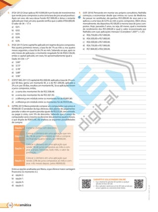 Matemática
198
PVE19_7_MAT_B_28
5. (FGV-2012) César aplicou R$10.000,00 num fundo de investimentos
que rende juros compostos a uma certa taxa de juro anual positiva i.
Após um ano, ele saca desse fundo R$7.000,00 e deixa o restante
aplicado por mais um ano, quando verifica que o saldo é R$6.000,00.
O valor de (4i – 1)² é
a) 0,01.
b) 0,02.
c) 0,03.
d) 0,04.
e) 0,05.
6. (FGV-2017)Certocapitalfoiaplicadoemregimedejuroscompostos.
Nos quatro primeiros meses, a taxa foi de 1% ao mês e, nos quatro
meses seguintes, a taxa foi de 2% ao mês. Sabendo-se que, após os
oito meses de aplicação, o montante resgatado foi de R$65.536,00,
então o capital aplicado, em reais, foi aproximadamente igual a
Dado: 65536 = 216
a) 3,668
b) 3,728
c) 3,788
d) 3,888
e) 3,968
7. (CEFET-MG-2011)OcapitaldeR$2.000,00,aplicadoataxade3%a.m.
por 60 dias, gerou um montante M1 e o de R$1.200,00, aplicado a
2%a.m.por30dias,resultouummontanteM2.Seasaplicaçõesforam
a juros compostos, então,
a) a soma dos montantes foi de R$3.308,48.
b) a soma dos montantes foi de R$3.361,92.
c) a diferença em módulo entre os montantes foi de R$897,80.
d) a diferença em módulo entre os montantes foi de R$935,86.
8. (UFRN-2013) Maria pretende comprar um computador cujo preço é
R$900,00. O vendedor da loja ofereceu dois planos de pagamento:
parcelarovaloremquatroparcelasiguaisdeR$225,00,sementrada,
ou pagar à vista, com 5% de desconto. Sabendo que o preço do
computador será o mesmo no decorrer dos próximos quatro meses,
e que dispõe de R$855,00, ela analisou as seguintes possibilidades
de compra:
Opção 1 Comprar à vista, com desconto.
Opção 2
Colocar o dinheiro em uma aplicação que ren-
de 1% de juros compostos ao mês e comprar,
no final dos quatro meses, por R$900,00.
Opção 3
Colocar o dinheiro em uma aplicação que
rende 1% de juros compostos ao mês e com-
prar a prazo, retirando, todo mês, o valor da
prestação.
Opção 4
Colocar o dinheiro em uma aplicação que
rende 2,0% de juros compostos ao mês e com-
prar, três meses depois, pelos R$900,00.
EntreasopçõesanalisadasporMaria,aqueoferecemaiorvantagem
financeira no momento é a
a) opção 2.
b) opção 1.
c) opção 4.
d) opção 3.
9. (USF-2016) Pensando em montar seu próprio consultório, Nathália
começou a economizar desde que entrou no curso de Medicina.
Ao passar no vestibular, ela ganhou R$5.000,00 de seus pais e os
aplicou a uma taxa de 0,5% ao mês a juros compostos. Além disso,
mensalmente, ela depositou R$100,00 à mesma taxa de juros com-
postos. Hoje, passados 5 anos, ou seja, 60 meses, qual o montante
do rendimento dos R$5.000,00 e qual o valor economizado por
Nathália com suas aplicações mensais? (Considere 1,00560
1,35)
a) R$6.750,00 e R$7.000,00.
b) R$6.500,00 e R$7.800,00.
c) R$6.500,00 e R$7.000,00.
d) R$6.750,00 e R$7.800,00.
e) R$7.800,00 e R$6.500,00.
GABARITO ONLINE
1. Faça o download do aplicativo SAE Questões ou qualquer aplicativo
de leitura QR Code.
2. Abra o aplicativo e aponte para o QR Code ao lado.
3. O gabarito deste módulo será exibido em sua tela.
GABARITO E SOLUCIONÁRIO ONLINE
1. Faça o download do aplicativo SAE Questões ou qualquer
aplicativo de leitura QR Code.
2. Abra o aplicativo e aponte para um dos QR Codes ao lado para
acessar o gabarito ou o solucionário deste módulo.
PG19LP424SDM0_MIOLO_PVE19_4_MAT_LP.indb 198 27/05/2019 16:55:34
 