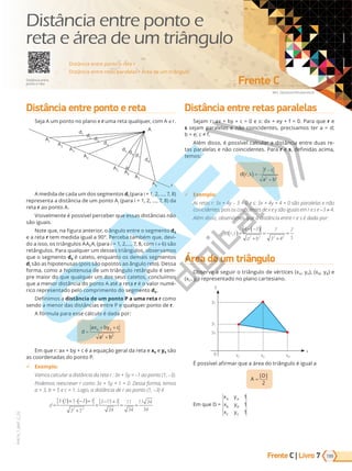 Frente C | Livro
Mrs. Opossum/Shutterstock
Frente C
199
PVE19_7_MAT_C_25
7
VERSÃO 3.3
Distância entre ponto e reta
Seja A um ponto no plano e r uma reta qualquer, com A r.
A
d1
A1
r
d2
A2
d3
A3
d4
A4
d5
A5
d6
A6
d7
A7
d8
A8
A medida de cada um dos segmentos di (para i = 1, 2, ..., 7, 8)
representa a distância de um ponto Ai (para i = 1, 2, ..., 7, 8) da
reta r ao ponto A.
Visivelmente é possível perceber que essas distâncias não
são iguais.
Note que, na figura anterior, o ângulo entre o segmento d6
e a reta r tem medida igual a 90°. Perceba também que, devi-
do a isso, os triângulos AA6Ai (para i = 1, 2,..., 7, 8, com i 6) são
retângulos. Para qualquer um desses triângulos, observamos
que o segmento d6 é cateto, enquanto os demais segmentos
di são as hipotenusas (pois são opostos ao ângulo reto). Dessa
forma, como a hipotenusa de um triângulo retângulo é sem-
pre maior do que qualquer um dos seus catetos, concluímos
que a menor distância do ponto A até a reta r é o valor numé-
rico representado pelo comprimento do segmento d6.
Definimos a distância de um ponto P a uma reta r como
sendo a menor das distâncias entre P e qualquer ponto de r.
A fórmula para esse cálculo é dada por:
d
ax by c
a b
=
+ +
+
0 0
2 2
Em que r: ax + by + c é a equação geral da reta e x0 e y0 são
as coordenadas do ponto P.
9 Exemplo:
Vamos calcular a distância da reta r : 3x + 5y = –1 ao ponto (1, –3).
Podemos reescrever r como 3x + 5y + 1 = 0. Dessa forma, temos
a = 3, b = e c = 1. Lo o, a dist ncia de r ao ponto (1, 3)
d =
⋅( )+ ⋅ −
( )+
+
=
− +
= =
3 1 5 3 1
3 5
3 15 1
34
11
34
11 34
34
2 2
Distância entre retas paralelas
Sejam r: ax + by + c = 0 e s: dx + ey + f = 0. Para que r e
s sejam paralelas e não coincidentes, precisamos ter a = d;
b   e .
Além disso, é possível calcular a distância entre duas re-
tas paralelas e não coincidentes. Para r e s, definidas acima,
temos:
d r s
f c
a b
,
( ) =
−
+
2 2
9 Exemplo:
As retas r: 3x + 4y – 3 = 0 e s: 3x + 4y + 4 = 0 são paralelas e não
coincidentes, pois os coeficientes de x e s o i uais em r e s e -3 4.
Al m disso, observamos que a dist ncia entre r e s dada por:
d r s
a b
,
( )=
− −
( )
+
=
+
=
4 3 7
3 4
7
5
2 2 2 2
Área de um triângulo
Observe a seguir o triângulo de vértices (xA, yA), (xB, yB) e
(xC, yC) representado no plano cartesiano.
x
0
y
yA
yC
yB
xC xA xB
É possível afirmar que a área do triângulo é igual a
A
D
=
| |
2
E ue D   
x y
x y
x y
A A
B B
C C
1
1
1
Distância entre ponto e reta •
Distância entre retas paralelas • Área de um triângulo
Distância entre
ponto e reta
Distância entre ponto e
reta e área de um triângulo
PG19LP424SDM0_MIOLO_PVE19_4_MAT_LP.indb 199 27/05/2019 16:55:47
 