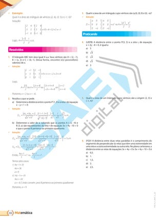 Matemática
200
PVE19_7_MAT_C_25
9 Exemplo:
Qual a área do tri n ulo de v rtices (2, 4), (3, ) e ( 1, 0)
Solução:
2 4 1
3 5 1
1 0 1
2 4
3 5
1 0
10 4 12 5 1
− −
= − − + = −
Lo o, A=
−
=
1
2
1
2
u.a..
Resolvidos
1. O triângulo ABC tem área igual 4 u.a. Seus vértices são A = (2, –1),
B = (x, 3) e C = (0, 1). Dessa forma, encontre o(s) possível(eis)
valor(es) de x.
9 Solução:
2 1 1
3 1
0 1 1
2 1
3
0 1
6 2 2 4
− −
= + + − = +
x x x x x
Logo,
A
D x x
x
x
x
= ⇔ =
+
⇔
+ =
− − =



⇔
=
= −



2
4
2 4
2
2 4 8
2 4 8
2
6
Portanto, x = 2 ou x = –6.
2. Resolva o que se pede.
a) Determine a distância entre o ponto P (1, 3) e a reta r de equação
x - y + 1 = 0
9 Solução:
D
ax by c
a b
u m
P r
, . .
=
+ +
+
=
⋅ − ⋅ +
+ −
( )
=
−
= =
0 0
2 2 2 2
1 1 1 3 1
1 1
1
2
1
2
2
2
b) Determine o valor de a, sabendo que os pontos A (-3, -4) e
B (3, a) são equidistantes da reta r de equação 3x + 4y -10 = 0
e que o ponto B pertence ao primeiro quadrante.
9 Solução:
D
ax by c
a b
u m
r
A, . .
=
+ +
+
=
⋅ −
( )+ ⋅ −
( )−
+
=
−
= =
0 0
2 2 2 2
3 3 4 4 10
3 4
35
25
35
5
7
D D
a a a
r A r
B, ,
= =
⋅ + ⋅ −
+
=
−
=
−
=
3 3 4 10
3 4
4 1
25
4 1
5
7
2 2
Então,
4 1
5
7
4 1
5
7
a
ou
a
−
=
−
= − .
Temos dois casos:
i a
a
a
ii a
a
)
)
4 1 35
4 36
9
4 1 35
4 34
− =
=
=
− = −
= −
a = −8 5
, (não convém, pois B pertence ao primeiro quadrante)
Portanto, a = 9.
3. Qual é a área de um triângulo cujos vértices são (a,0), (0, 0) e (0, –a)?
9 Solução:
D =
a
a
a
a
a A
a a
0 1
0 0 1
0 1
0
0 0
0
2 2
2
2 2
− −
= ⇒ = =
| |
Praticando
4. (UEPB) A distância entre o ponto P(3, 5) e a reta r, de equação
x + 2y – 8 = 0, é igual a
a) 5
b) 3
c) 2
d) 5
e) 3
5. Qual é a área de um triângulo cujos vértices são a origem (2, 3) e
(–1, 4)?
6. (FGV) A distância entre duas retas paralelas é o comprimento do
segmento de perpendicular às retas que têm uma extremidade em
uma reta e a outra extremidade na outra reta. No plano cartesiano, a
distância entre as retas de equações 3x + 4y = 0 e 3x + 4y + 10 = 0 é
a) 0,5.
b) 1.
c) 1,5.
d) 2.
e) 2,5.
PG19LP424SDM0_MIOLO_PVE19_4_MAT_LP.indb 200 27/05/2019 16:56:08
 